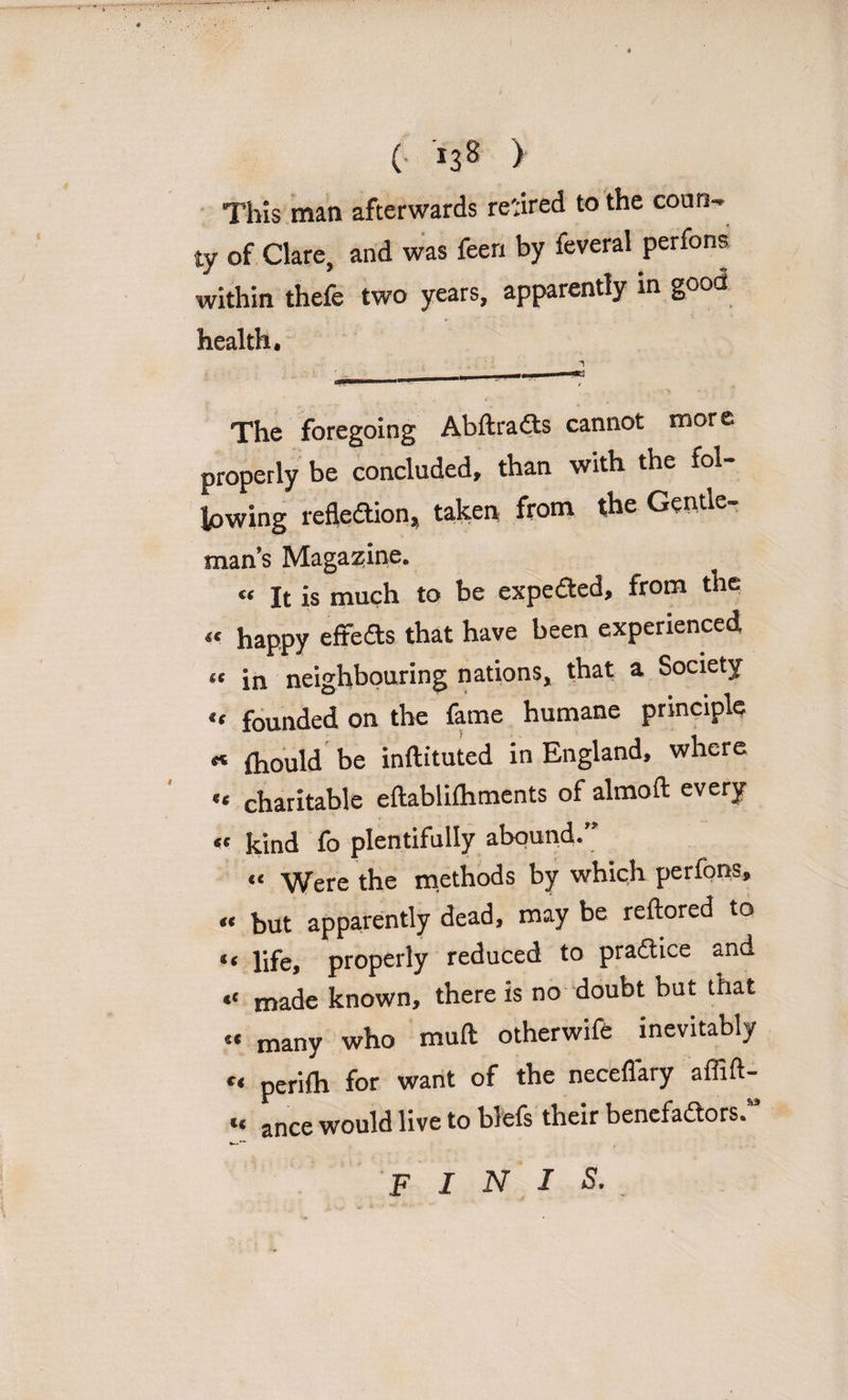 This man afterwards reared to the coun- ty of Clare, and was feen by feveral perfons within thefe two years, apparently in good health. The foregoing Abftradts cannot more properly be concluded, than with the fol- lowing refledion, taken from the Gentle¬ man’s Magazine. « It is much to be expeded, from the tt happy efreds that have been experienced tt in neighbouring nations, that a Society u founded on the fame humane principle « fliould be inftituted in England, where a charitable eftablifliments of almoft every «c kind fo plentifully abound.” “ Were the methods by which perfons, « but apparently dead, may be reftored to “ life, properly reduced to pradice and “ made known, there is no doubt but that « many who mull otherwife inevitably perifh for want of the necefiary affift- “ ance would live to blefs their benefadors.” finis.