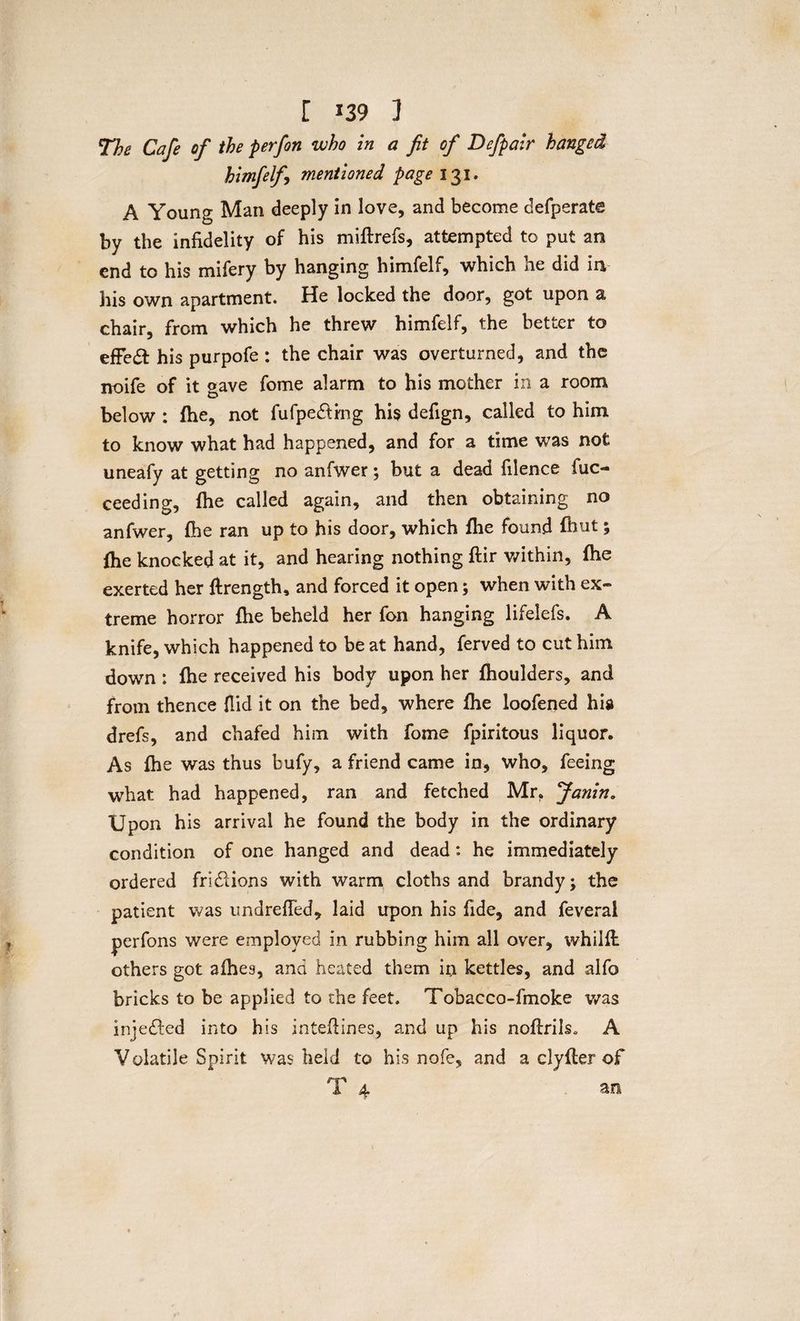 The Cafe of the perfon who in a fit of Defpair hanged himfelf mentioned page 131. A Young Man deeply in love, and become defperate by the infidelity of his miftrefs, attempted to put an end to his mifery by hanging himfelf, which he did in his own apartment. He locked the door, got upon a chair, from which he threw himfelf, the better to effect his purpofe : the chair was overturned, and the noife of it gave fome alarm to his mother in a room below : fhe, not fufpedfing his defign, called to him to know what had happened, and for a time was not uneafy at getting no anfwer; but a dead filence fuc- ceeding, fhe called again, and then obtaining no anfwer, fhe ran up to his door, which fhe found {hut; fhe knocked at it, and hearing nothing flir within, fhe exerted her ftrength, and forced it open; when with ex¬ treme horror fhe beheld her fon hanging lifelefs. A knife, which happened to be at hand, ferved to cut him down : fhe received his body upon her fhoulders, and from thence {lid it on the bed, where fhe loofened his drefs, and chafed him with fome fpiritous liquor. As fhe was thus bufy, a friend came in, who, feeing what had happened, ran and fetched Mr. fianin. Upon his arrival he found the body in the ordinary condition of one hanged and dead: he immediately ordered fri&ions with warm cloths and brandy; the patient was undrefied, laid upon his fide, and feverai perfons were employed in rubbing him all over, whilft others got afhes, and heated them in kettles, and alfo bricks to be applied to the feet. Tobacco-fmoke was injedfed into his intefiines, and up his noftrils, A Volatile Spirit was held to his nofe, and a clyfler of T 4 an
