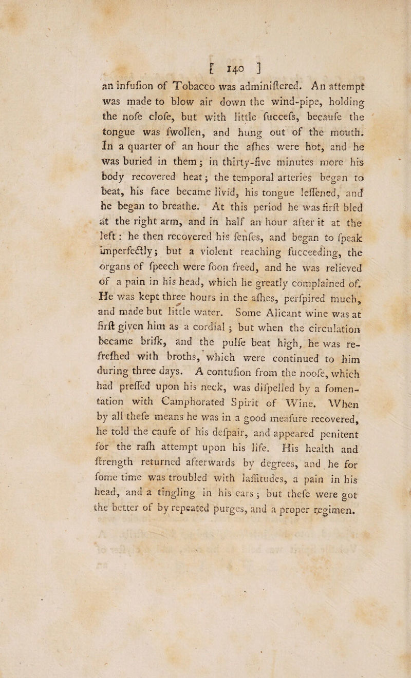 an infufion of Tobacco was adminiftcred. An attempt was made to blow air down the wind-pipe, holding the nofe clofe, but with little fuccefs, becaufe the tongue was fwollen, and hung out of the mouth. In a quarter of an hour the ajflhes were hot, and he was buried in them; in thirty-five minutes more his body recovered heat; the temporal arteries began to beat, his face became livid, his tongue leflened, and he began to breathe. At this period he was fir ft bled at the right arm, and in half an hour after it at the left : he then recovered his fenfes, and began to fpeak imperfectly; but a violent reaching fucceeding, the organs of fpeech were foon freed, and he was relieved of a pain in his head, which he greatly complained of. He was kept three hours in the afhes, perfpired much, and made but little water. Some Aiicant wine was at firft: given him as a cordial ; but when the circulation became brifk, and the pulfe beat high, he was re- frefhed with broths, which were continued to him during three days. A contufion from the noofe, which had prefled upon his neck, was difpelied by a fomen¬ tation with Camphorated Spirit of Wine. When by all thefe means he was in a good meafure recovered, he told the caufe of his defpair, and appeared penitent for the rafh attempt upon his life. His health and ftrength returned afterwards by degrees, and he for borne time was troubled with laflitudes-, a pain in his head, and a tingling in his ears ; but thefe were got the better of by repeated purges, and a proper regimen.