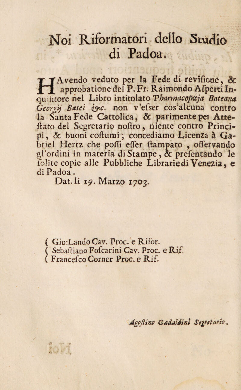Noi Riformatori dello Studio di Padoa. * ‘ j i ? ; •' •. * ' ■> \ i •: ; 1 . , HAvendo veduto per la Fede di revifione, & approbatione dei P. Fr. Raimondo Afperti In- qudicore nel Libro intitolato Tbarmacopceja Bateana Georgij Batei fac. non vefser cos’alcuna contro la Santa Fede Cattolica, & parimentepei Atte- flato dei Segretario noftro, niente contro Princi¬ pi , & buoni coftumi; concediamo Licenza & Ga- briel Hertz che polii effer ftampato 9 offervando glordini in materia diStampe, & preientando le folite copie alie Pubbliche Librarie di Venezia, e di Padoa. Dat. Ii 19. Marzo 1703. ( Gio:LandoCav. Proc. e Rifor. ( Sebaftiano Fofcarini Gav. Proc. e Ri£ ( Francefco Corner Proc. e Rif. AgoJHno Gadaldini Segretario.