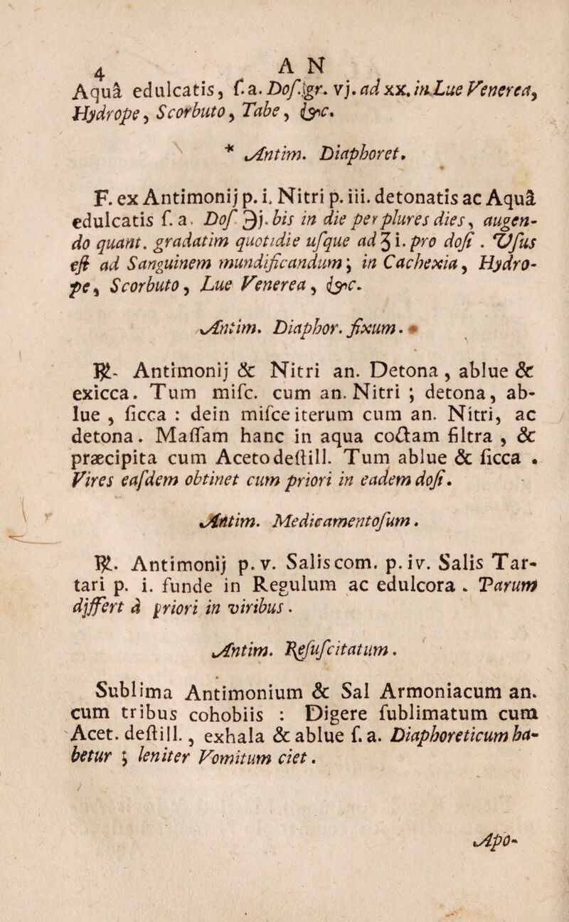 Aquci edulcatis, f.a.Dof.igr. vj.adxx.inJLue Venerea^ Hydrope •> Scorbuto, Tabe, * %Antim. Diaphoret. F. ex Antimonij p. i. Nitri p. iii. detonatis ac Aqui edulcatis f. a. Dofi p}). bis in die per plure s dies, augen¬ do quam, gradatim quotidie ufque ad 3 i. pro dofi . TJfus efi ad Sanguinem mundificandum \ in Cachexia, Hydro¬ pe , Scorbuto, Lue Venerea, (yc. Aniim. Diaphor. fixum. • J£- Antimonij & Nitri an. Detona , ablue & exicca. Tum mife. cum an. Nitri ; detona, ab¬ lue , ficca : dein mifce iterum cum an. Nitri, ac detona. Maflfam hanc in aqua codam filtra , <3c praecipita cum Acetodettill. Tum ablue & ficca • Vires eafdem obtinet cum priori in eadem dofi. Antim. Me dic amentofum. fy- Antimonij p.v. Salis com. p.iv. Salis Tar¬ tari p. i. funde in Regulum ac edulcora . Tarunt djffert d priori in viribus. Antim. Pefufcitatum. Sublima Antimonium & Sal Armoniacum an. cum tribus cohobiis : Digere fublimatum cum Acet, deftill. 5 exhala & ablue f. a. Diaphoreticum ha¬ betur j leniter Vomitum ciet. Apo- )