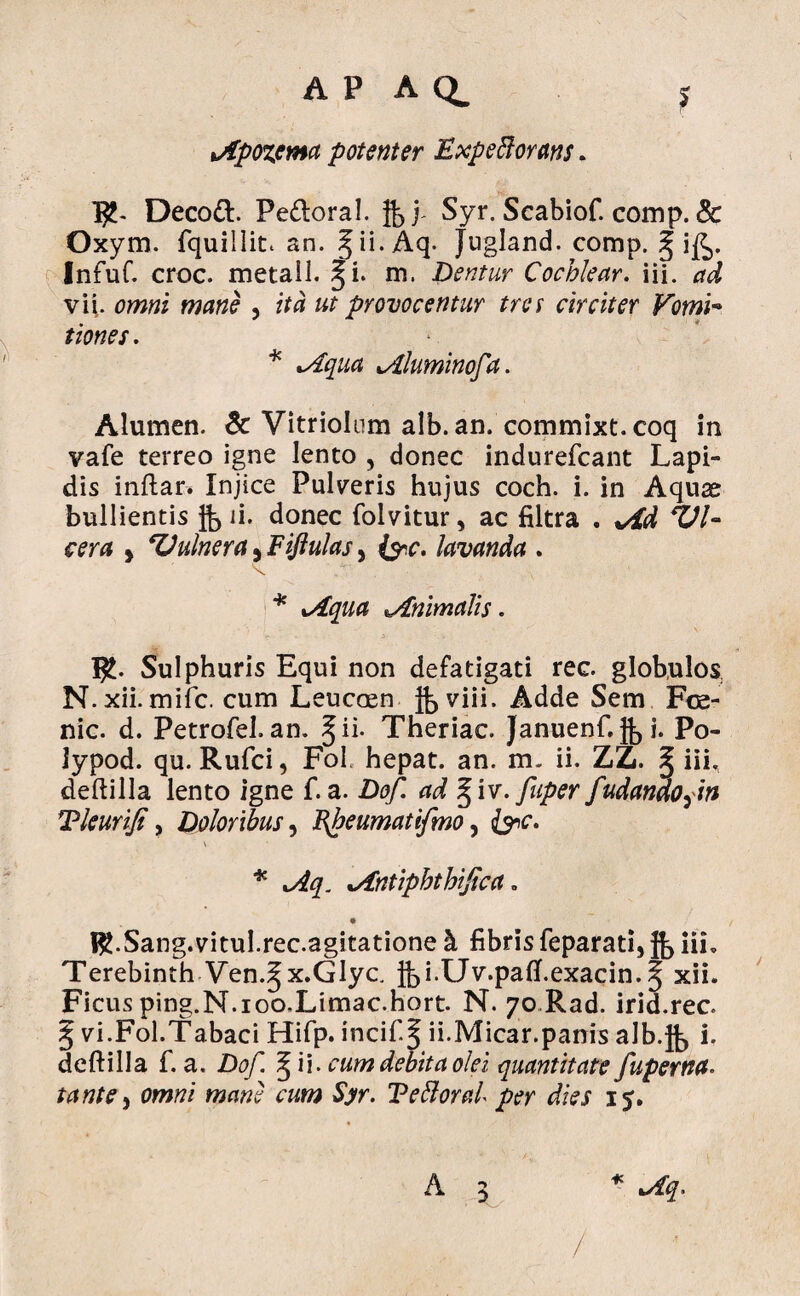 lApozcma potenter Expeftorans. I£- Decod. Pedoral. Syr. Scabiof. comp. & Oxym. fquillit. an. ^ii. Aq. Jugland. comp. § ij(^. Infuf. croc. metail. §i. m. Dentur Cochlear, iii. ad vi|. omni mane , ita ut provocentur tres circiter Vomi- tiones. * *Aqua lAluminofa. Alumen. & Vitriolum alb. an. commixt. coq in vafe terreo igne lento , donec indurefcant Lapi¬ dis inftar* Injice Pulveris hujus coch. i. in Aquae bullientis g, ii. donec folvitur, ac filtra . +dd VU cera > Vulnera, Fiflulas, &c. lavanda . * xAqua Animalis. I£. Sulphuris Equi non defatigati rec. globulos N. xii. mifc. cum Leucaen Adde Sem Fce- nic. d. Petrofel. an. §ii. Theriac. Januenf,g,i. Po- lypod. qu. Rufci, Fol. hepat. an. m. ii. ZZ. § iii, deftilla lento igne f. a. Dof. ad § iv. fuper fudandofm Tleurifi y Doloribus, Jfbeumatifmo, &c. * xAq. Antiphthijica = RbSang.vitul.rec.agitatione & fibris feparati, jb iii, Terebinth Ven.^x.Glyc, Jbi-Uv.patf.exacin. | xii. Ficus ping.N.ioo.Limac.hort. N. 70 Rad. irid.rec. § vi.Fol.Tabaci Hifp. incifif ii.Micar.panis alb.jb i, deftilla f. a. Dof. § i i. cum debita olei quantitate fupertta• tante y omni mane cum Syr. Tefloral per dies 15. A 3 * Aq. /