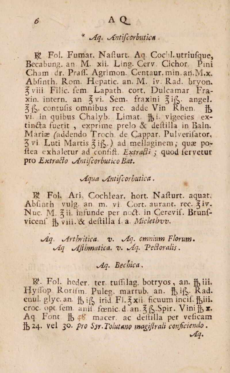 * Aq. Antifcorbutica $ Fof. Fumar. Nafturt. Aq Coebi, utriufque, Bccabung. an M. xii. Ling. Cerv Cichor Pmi Cham dr. PraflT. Agrlmon. Centaur.min.ail.M.x, Abfinth. Rom. Hepatic. an, M. iv. Rad. bryon. ^viii Filic. fem Lapath cort. Dulcamar Fra- xin. intern. an § vi. Se m. fraxini ^i£>. angel. § fe. contufis omnibus rec. adde Vin Rhen. fe vi in quibus Chalyb. Limat fei. vigecies ex- tindla fuerit , exprime prelo & deftilla in Bain. Mariae (addendo Troch de Cappar. Pulverifator, 3 vi Luti Martis Jife.) admellaginem; quae po- Rea exhaletur ad confifi. Extrqft* ; quod fervetur pro Ext rabio Antifiorbutico Eat, Aqua Antifcorbutica. Foi. Ari, Cochlear, hort. Nafturt. aquat, Abfiorh vulg. an m. vi Cort. aurant. rec. ^iv. Nue. M. §ii. infunde per nodi, in Cerevif. Brunf- vicenf fe viii.dSc deftilla i. a. Micktbvv. Aq Arthritica v. Aq. omnium Florum. Aq Ajihmatica, v. Aq. Tebloralis. Aq. Bechica, 19- Fol. heder. ter tuflfilag. botryos , an. JL iis. Hyifop Rorifm. Puleg. marrub. an. fe ife. Rad. enul. glyc.an. fe ife irid FL^xu ficuum incif. feiii. croc. opt fem anif fcenic.d an ^fe*Spir. Vinifer. Aq Font fe macer ac deltilla per veficam fe 24- vel 30. pro 5>r.Tolutano magiflrali conficiendo.