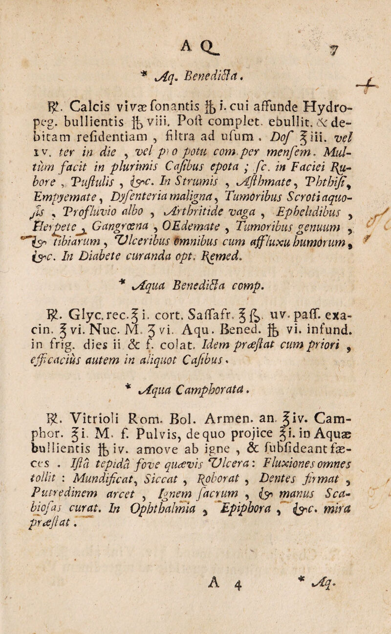 * >Aq» Benediffa. Calcis vivae Tonantis & i. cui affunde Hydro» peg. bullientis fevlii, Poli complet, ebullit. 6c de¬ bitam refidentiam , filtra ad uTum . Dof ^iii. vel iv. ter in die , vel p)0 potu com per menfem. Mul¬ tum facit in plurimis Cafibus epota ; fe. in Faciei Ru¬ bore , Puftulis , Iv Strumis , lAftbmate, Tbtbt/t\ Empyemate, Dyfenteria maligna, Tumoribus Scroti aquo- Jis , Profluvio albo , tArthritide vaga , Ephelidibus 5 Herpete^ Gangrcena , OEdemate , Tumoribus genuum , tibiarum , TJIceribus Omnibus cum affluxu humorum 9 r &c. In Diabete curanda opt. I\emed. xAqua, BenediBa ccmp. Glycrec.Ji, cort. SaiTafr, uv. palf. exa- cin, ^ vi. Nuc. M. 3 VT Aqu. Bened. fe vi. infund. in frig. dies ii & f. colat, praejiat cum priori , efficacius autem in aliquot Cafibus. Camphorata ]£. Vitrioli Rom. Bol. Armen. an. Jiv. Cam- phor. gi. M. f. Pulvis, de quo projice Ji. in Aquae bullientis fe iv. amove ab igne , & Tubfideantfas¬ ces . Ifta tepida fove quaevis Ulcera: Fluxiones omnes tollit : Mundificat, Siccat , Bpborat , Dentes frmat 5 Putredinem arcet , facrum , manus Sca¬ bi cf as curat. In Ophthalmia y Epiphora , prcejlat. A 4 / ♦ *
