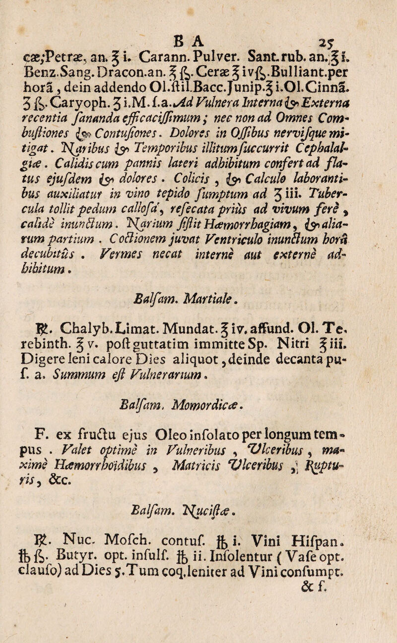 B A 25 cae,‘Petrae, an. § i. Carann. Pulver. Sant-rub. an.§!. Benz.Sang. Dracon.an. ^ Cerae § i v&.Bulliant.per horS, dein addendo Ol.mlBacc.Junip.^ i.Ol.CinnS. 3 &• Caryoph. 3 i.M. f.a.*4d Vulnera Interna & Externa recentia fananda efficacifimum ; nec non ad Omnes Com- buftiones fe* Contufiones. Dolores in OJfbus nervijque mi¬ tigat . IS^aribus Temporibus illitum fuccurrit Cephalal¬ giae. Calidis cum pannis lateri adhibitum confert ad fla¬ tus ejufdem & dolores . Colicis , Calculo laboranti¬ bus auxiliatur in vino tepido fumptum ad 3 in* Tuber¬ cula tollit pedum callofd, refecata prius ad vivum fere , inunBum. Tftrium fflit Haemorrhagiam, fan alia¬ rum partium . CoBionem juvat Ventriculo inunBum horti decubitus . Vermes necat interne aut externe ad¬ bibitum . Balfam. Martiale. Ghalyb. Limat. Mundat. § iv.affund. Ol.Te* rebinth. ^ v. poftguttatim immitteSp. Nitri ^iif. Digere leni calore Dies aliquot 3 deinde decanta pu- f. a. Summum efl Vulnerarium. Balfam, Momordicte. F. ex fru&u ejus Oleo in folato per longum tem¬ pus . Valet optime in Vulneribus , ‘Ulceribus , »w- pciwe Haemorrboidibus , Matricis TJlceribus y\ Ruptu¬ ris, &c. Balfam. T^uci^ae. Tfc. Nuc. Mofch. contuf. Jb i. Vini Hifpan» ibfh- Butyr. opt. infulf. jb ii-Infolentur (Vafeopt. claufo) ad Dies j.Tura coq,leniter ad Vini confumpt. &f.