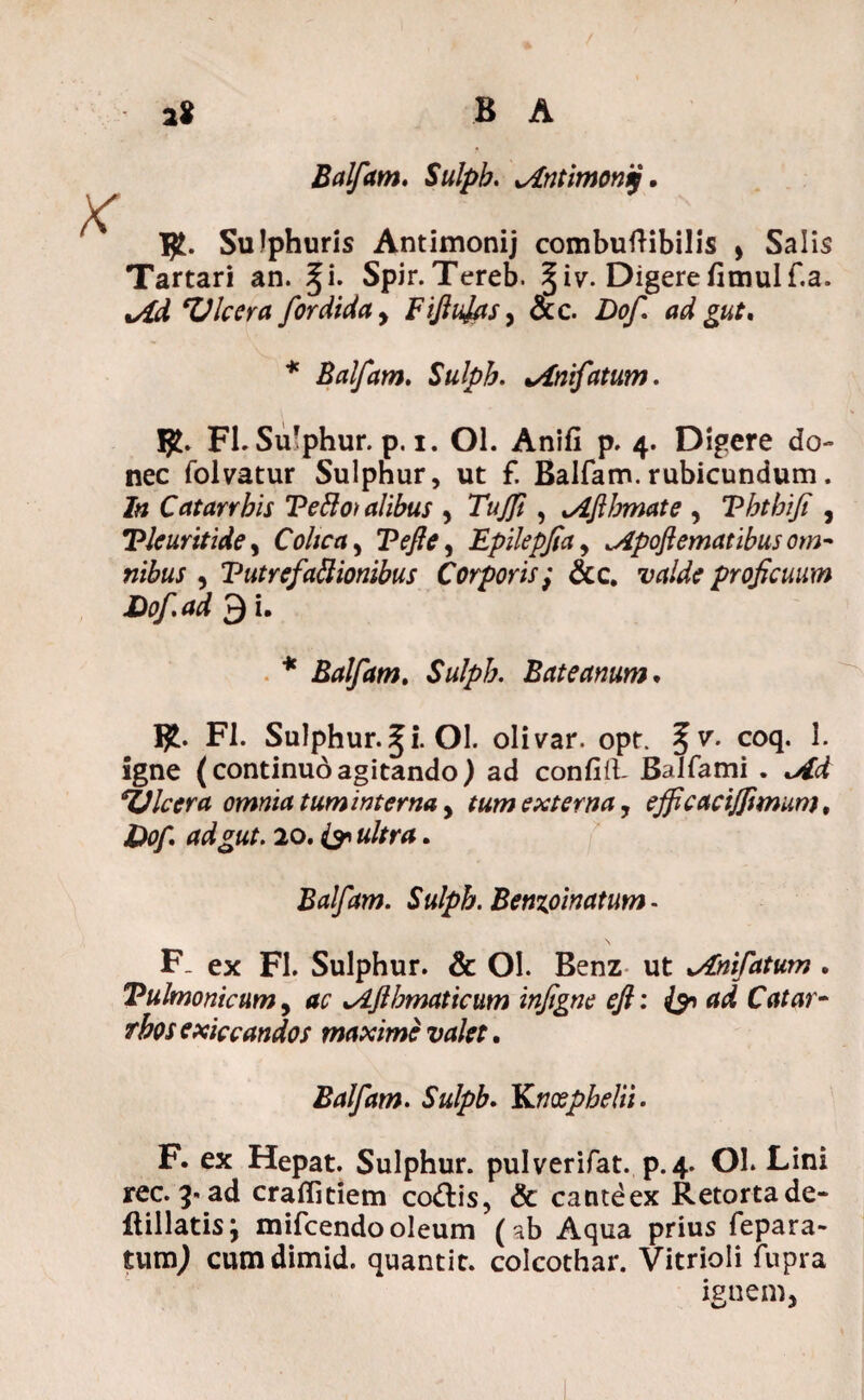 2* B A Balfam. Sulpb. lAntimonq. Sulphuris Antimonij combuftibilis , Salis Tartari an. %i. Spir.Tereb. %iv. Digerefimulf.a. M 'Vlcera for didet y Fifiufits, &c. Dof ad gut. * Balfam. Sulpb. %Anifatum. Yjt. FI. Sulphur, p. i. Ol. Anifi p. 4. Digere do- nec folvatur Sulphur, ut f. Balfam.rubicundum. In Catarrbis Te&o) alibus , Tujft , tAfibmate , Vhtbifi , Tleuritide, Colica y Vefle y Epilepfia, ^Apoflematibus om- nibus , VutrefaRionibus Corporis; &c. Wdcr proficuum Dof.ad 9 i. * Balfam. Sulpb. Bato anum. I£. FI. Sulphur.^i. Ol. olivar. opt. fv. coq. 1. igne (continuoagitando) ad confirt- BaJfami . *Vlcera omnia tum interna, externa, ejficacijfimum, £0/. adgut. 20. ^ «/m*. Balfam. Sulpb. Benzoinatum- F„ ex FI. Sulphur. & Ol. Benz ut ^nifatum . Vulmonicum, Sijlbmaticum infigne efi: & ad Catar- rbos exiccandos maxime valet. Balfam. Sulpb. Knxpbelii. F. ex Hepat. Sulphur, pulverifat. p.4. Ol. Lini rec. 3. ad craflitiem codlis, & cantdex Retortade- flillatisj mifcendo oleum (nb Aqua prius fepara- tumj cumdimid. quantic. colcothar. Vitrioli fupra ignem,