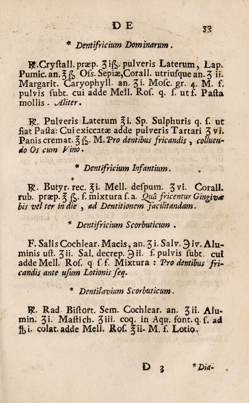 * Dentifricium Dominarum. l^.Cryftall.praep. 3pulveris Laterum, Lap. Pumic.an.§& Ofs. Sepiae,Corall. utriufque an. 3 il Margarit. Caryophyll. an. 3 i- Mofc. gr. 4. M. f. pulvis fubt. cui adde Meli. Rof q. f utf. Palla mollis . militer* R>. Pulveris Laterum §i. Sp. Sulphuris q. f. ut £at Palla: Cuiexiccatae adde pulveris Tartari 3 Vi* Panis cremat. § £. M. Pro dentibus fricandis, colluen¬ do Os cum Vino * * Dentifricium Infantium * * • I£. Butyr. rec. %L Meli, defpum. 3 vi. CoralL rub. praep. % fc.f. mixtura f. a. Oua fi icentur Gingivae bis vel ter in die , ad Dentitionem facilitandam. * Dentifricium Scorbuticum . F. SalisCochiear. Macis, an. 3i- Salv. £iv. Alu¬ minis uft. 3 ii. Sal. decrep. 9 ii. f. pulvis fubt. cui adde Meli. Rof. q f f. Mixtura : 'Pro dentibus fri¬ candis ante ufum Lotionis feq. * Dentilavium Scorbuticum. $. Rad- Riftort. Sem. Cochlear, an. Jii. AIu- min. 3i- Maftich. %iii. coq. in Aqn. font.q.f. ad fti. colat, adde Meli. Rof. gii- M. f. Lotip^.