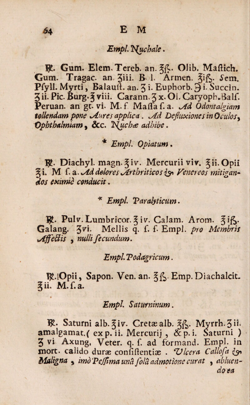 Empl. Nuchale. I£. Gum. ElermTereb. an.^fC Olib. Maftich. Gum. Tragac. an %\ii. B 1. Armen. §i£,. ^em. Pfyll. Myrti, Balauft. an. 3 i. Euphorb. 3 i. Succin. 3 ii. Pic. Burg-§viii. Carann.3x.OL Caryopb.Balf. Peruan. an gt. vi. M. f Maflfa f. a. <Ad Odontalgiam tollendam pone xAnres applica. Md Defluxiones in Oculos, Ophtbalmiam , &c. Itychtf adhibe. * Empl. Opiatum, Diachyl. magn.^iv. Mercurii viv. ^ii.Opii ^i. M f. a. doloresxArtbriticos & Venereos mitigan¬ dos eximie conducit. * Empl. Paralyticum. Pulv. Lumbricor. § iv. Calam. Arom. §ife. Galang. 37*- Mellis q. f. f. Empl. pro Membris Mffeffis 9 nulli fecundum. Empl. Podagricum. BUOpii, Sapon. Ven. an. Emp. Diachalcit. 5 ii* M.f.a. Empl. Saturninum. 1£. Saturni alb.^iv. Cretaealb. Myrrh.3n- amalgamat.f exp. ii. Mercurij , &p. i. Saturni ) 3 vi Axung, Veter, q. f. ad formand. Empl. in mort. calido durae confidentiae . 'Ulcera Callofa {9-1 Maligna s imo 'Pejfima una folli admotione curat , abluen¬ do- ea