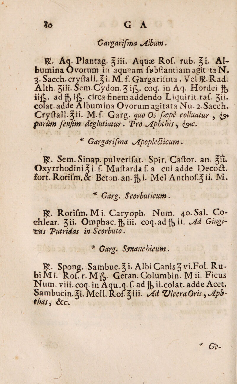 Gargarifma tAlbum * R. Aq. Plantag. §iii. Aquae Rof. rub. §i. Al¬ bumina Ovorum in aqu^am fubftantiam agit taN. 3. Sacch.cryftali. ^ i. M. f. Gargarifma . Vel Rad. Alth 3iii. Sem.Cydon. 3 i^. coq. in Aq. Hordei Jb iifc. ad ft> ifi>- circa finem addendo Liquiric.raf. %h. colat adde Albumina Ovorum agitata Nu. 2.Sacch. Cryftali. § ii. M.f Garg. quo Os fepe colluatur , <£y» far um fenjim deglutiatur. Vro „Aphthis, * Gargarifma ^ApopkBicum. I I£. Sem. Sinap. pulverifat. Spir. Caftor. an. §ln Oxyrrhodiniii. f. Muftarda f. a cui adde Oecod. fort. Rorifm.<x Beton.an. Jbi- Mei Anthof.^ii. M. * Scorbuticum. !$£. Rorifm. M i. Caryoph. Num. 40. Sal. Co¬ chlear. 3ii. Omphac. jb iii. coq.adjb^- Gingi- vas Tutridas in Scorbuto. * Garg. Synanchicum . I£. Spong. Sambuc. § i-Albi Canis 3^5^01 Ru¬ bi Mi. Rof. r. Geran. Columbin. M ii-Ficus TNTum. viii.coq. in Aqu.q. f. ad fb ii.colat, adde Acet. Sambucin. Ji. Meli. Rof. § i ii. *Ad ZJlceraOris ^%Apb- tbas, &c. * Ge- 1