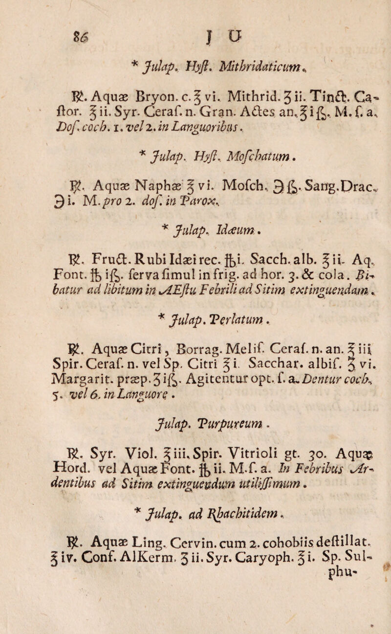 * Julap. Hyft. Mitbridaticum\ B£. Aquas Bryon.c.^vi. Mithrid. J ii. Tinft. ftor. § ii. Syr. Ceraf. n. Gran. Ades an..^i£, M. f. a, Dof. cocb. i. vel2. in Languoribus. * Julap. Hyfi. Mofchatum. Aquas Naphae § vi. Mofch. 3g>. Sang.Drac. 3 i. M./w 2. dfo/I i/2 Farox.. * Julap. Idaeum. R?. Frud. Rubi Idasirec. }|)i. Sacch.alb. §ii- Aq, Font. jjj i£. ferya fimul in frig. ad hor. 3. & cola. Bi-> batur ad libitum in tEJlu Febrili ad Sitim extinguendam . * Julap. Feriatum. RL Aquas Cirri, Borrag. Melif Ceraf. n. an. ^ ii* Spir. Ceraf. n. vel Sp. Citri § i. Sacchar. albif. 5 vi. Margarit. prasp.3ift* Agitentur opt. f a-Dentur cocK 5. vel 6. in Languore, . Julap. Turpureum. Rf Syr. Viol, 5 iii, Spir. Vitrioli gt. 30. Aquqp, Hord. vel Aquas Font. ii. M.f. a. In Febribus tra¬ dentibus ad Sitim extinguevdum utilijjlmum. * Julap. ad Bbachitidem, Rf Aquae Ling. Cervin.cum 2. cohobiisdeftillat. § iv. Conf. AlKerm. 3 ii* Syr. Caryoph. Ji* Sp. Sui- phu«