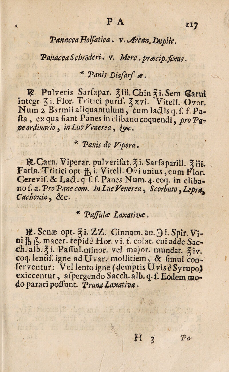 Tanae e a TJolfatlca. v. >Arcan. DupJic. Vanacea Scbfoderi. v\ Mere. pracip»,fixus. ' * Vanis Diafarf a. I£. Pulveris Sarfapar. §iii.Chin^i.Sem.^arui Integr 5 i. Flor. Tritici purif. §xvi. Vitell. Ovor. Num 2 Barmii aliquantulum , Cum ladis q. f. f. Pa- fta , ex qua fiant Panes in clibano coquendi, proV%° pe ordinario, in Lue Venerea^ * Vanis de Vipera, ^ I£.Carn. Viperar. pulverifat. § i. Sarfa parili. %\\u Farin. Tritici opt i. Vitell. Ovi unius, cum Flor» Cerevif. & La&. q f. f. Panes Num. 4. coq. in cliba¬ no f. a. Vro Vane com. In Lue Venerea, Scorbuto, Lepra» Cachexia 5 &c. * Vajfulrf Laxativde. # Sense opt. ^i. ZZ. Cinnam, an.3 i. Spir. Vi* fli ft> fe macer, tepide Hor. vi. f. colat, cui adde Sac- ch. alb. §i. Pallui.minor. vel major, mundat, %i\r0 coq. lentif. igne ad Uvar, mollitiem, & fimul con¬ ferventur: Vel lento igne (demptis UvisdSyrupo) exiccentur, afpergendo Sacch. alb. q. f. Eodem mo* do parari poliunt. Trana Laxativa *