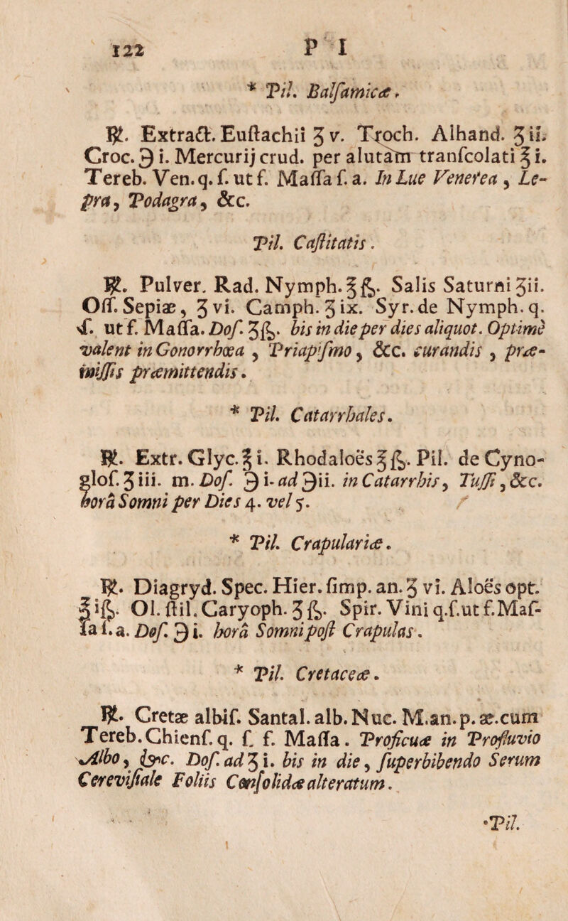 \ * Til Balfamica. $. Extraft. Euftachii 3 v”- Troch. Alhand. 3d* Croc. 9 i. Mercurij crud. per alutam tranfcolati ^ i. Tereb. Ven. q. f. ut f. Mada f. a. In Lue Venerea , Le¬ pra ? Todagra, &c. Til. Caftitatis. Pulver. Rad. Nymph.§£>. Salis Saturni gii. Od. Sepiae, 3yi* Camph. 3ix. Syr.de Nymph.q. sf. ut f. Mada. Dof. 3fe* iis in die per dies aliquot. Optime •valent in Gonorrhoea , Triapfmo, &c. curandis , pute» imjjis prdemittendis. * Pi/. Catarrhales. BJ. Extr.Glyc.^i. Rhodaloes^. Pii. deCyno- glof. 3 i ii- m. Dof. ^Yad^Yi. in C at arrhis y TuJJi ,&c. wa Swwzi /vr 4.^/5. / * Til. Crapulariee. B£. Diagryd. Spec. Hier.fimp. an.3 vi. Aloesopt. Ol. ftil.Caryoph. 3fe- Spir.Viniq.f.utf.Maf- lai.a.Dof.?)i. Ima Somnipofi Crapulas. * Til. Cretacea. Cretae albif. Santal.alb.Nuc. M.an.p.ae.cum Tereb.Chienf.q. f. f. Malia. Trofcu<e in Trofuvio xAlbo, &c. Dof. ad 3 i. bis in die, fuperbibendo Serum Cerevifiale Foliis Cm[olida alteratum. ' •Til