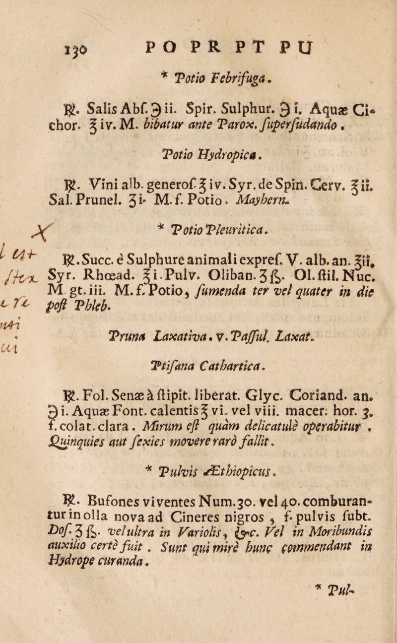 PO PR PT PU * Tot io Febrfuga. $. Salis Abf. 3 ii. Spir. Sulphur. Q i. Aquae Ci* chor. $ iv. M. bibatur ante Tarox. fuperfudando. Totio Hydropica. Vini alb-genero^ Jiv-.Syr.de Spin.Cerv. 5 ii. Sal.Prunel. 3i M.f. Potio» Mayberru Jjtsx, Syr. Rhcead. gi-Pulv. 01iban.3£* Ol.ftiI.Nuc> M gt.iii. M. £ Potio, jumenda ter vel quater in die pofl Tbleb. t Truna Laxativa. v. Taffut. Laxat. Ttifana Catbartica. $. Fol. Senae h ftipit liberat Glyc. Coriand. an. 3 i. Aquae Font. calentis 5 vi- vel viii. macer, hor. 3. f.colat.clara. Mirum efl quam delicatule operabitur . JQuinquies aut fexies movere raro fallit. T ulvis sEtbiopicus. I£. Bufones viventes Num.30. vel 40. comburan¬ tur in olla nova ad Cineres nigros 5 f* pulvis fubt. Hof 3 li- vel ultra in Hariolis, fac. Vel in Moribundis auxilio certe fuit. Sunt qui mire hunc commendant in Hydrope curanda. * VuU