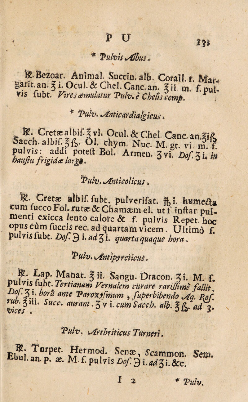 * Tutvis xdlblti IP &Bezoar. Animal Succin.alb. Corall. t Mar ganr.an. ^ i. Ocul.& Chel. Cane.an. Ii! m. f. pul» vis fubt. Vires atmulatur Tulv.e Chelis comp, r * Tulv. Anticardialg icus. ^5uCrntr‘^il’ATL ?cuI-&Che! Cane. an.?i/t Sacch.aiDirgfe. 01. chym. Nuc. M. gt. vi m.V. Tulv. lAnticolicus» Cretae albif. fubt. pulverifat. fb L htame&a, cum fuccoFohrutae&Ghamaem eJ. utf fnftar pul¬ menti exicca iento calore & f, pulvis Repet, hoc Gpuse^mfuccisrec.adquartamvicem. Ultimo f. pul vis fubt. Dof. 3 i. ad 3 i. quarta quaque hora» Antipyreiicus. ^aP* ^a9at I “• Sangu. Dracon. Jf. M. f. p u v i s i u b t. Tertianam Vernalem curare rarijjime fallit. 0Y^ ante Taroxyfmum b fuperbibendo Aq. Rofl rubjnu Succ. auram .Jv LcutoSaccb. alb. %£ad3. *Puiv. Arthriticus Tumeri. Eb^i Sen®’ Hammon. Ses». tbul.an.p. a;. Mi.pulvisDof.^i.„d^\.Scc. * Tulv.