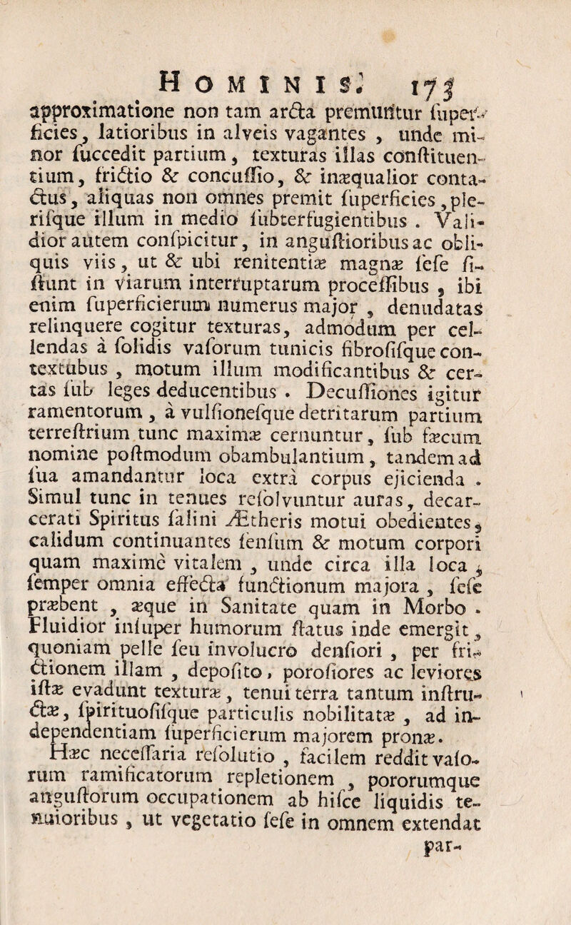 Hominis.' 17 j approximatione non tam arda premurftur fu per¬ ficies , latioribus in alveis vagantes , unde mi¬ nor fuccedit partium , texturas illas conftituen- dum, fri&io & coneuflio, 8c inaequalior conta¬ ctus, aliquas non omnes premit fuperficies ,ple- rifque illum in medio fubterfugientibus . Vali¬ dior autem confpicitur, in anguflioribusac obli¬ quis viis, ut & ubi renitenda* magna* fefe fi« fiunt in viarum interruptarum procefTibus , ibi enim fuperficierum numerus major , denudatas relinquere cogitur texturas, admodum per cel- lendas a folidis vaforum tunicis fibrofifque con- textubus , motum illum modificantibus & cer¬ tas fub leges deducentibus . Decuffiones igitur ramentorum , a vulfionefqtie detritarum pardum terreftrium tunc maxima cernuntur, fub fecum nomine poftmodum obambulantium, tandem ad fua amandantur loca extra corpus ejicienda . Simul tunc in tenues refblvuntur auras, decar- cerati Spiritus falini yEtheris motui obedieatess calidum continuantes fenfhm & motum corpori quam maxime vitalem , unde circa illa loca * femper omnia effefea funfeionum majora , fefc probent , a;que in Sanitate quam in Morbo . Fluidior iniuper humorum flatus inde emergit, quoniam pelle feu involucro denfiori , per fri- feionem illam , depofito» porofiores ac leviores ife evadunt textura;, tenui terra tantum inflru- Cfe, fpirituofifque particulis nobilitata , ad in~ dependentiam fiiperficierum majorem prona;. Hneceffaria refoludo , facilem reddit vafo- rum ramificatorum repletionem , pororutnque attguftorura occupationem ab hifce liquidis te¬ nuioribus , ut vegetatio fefe in omnem extendat par-