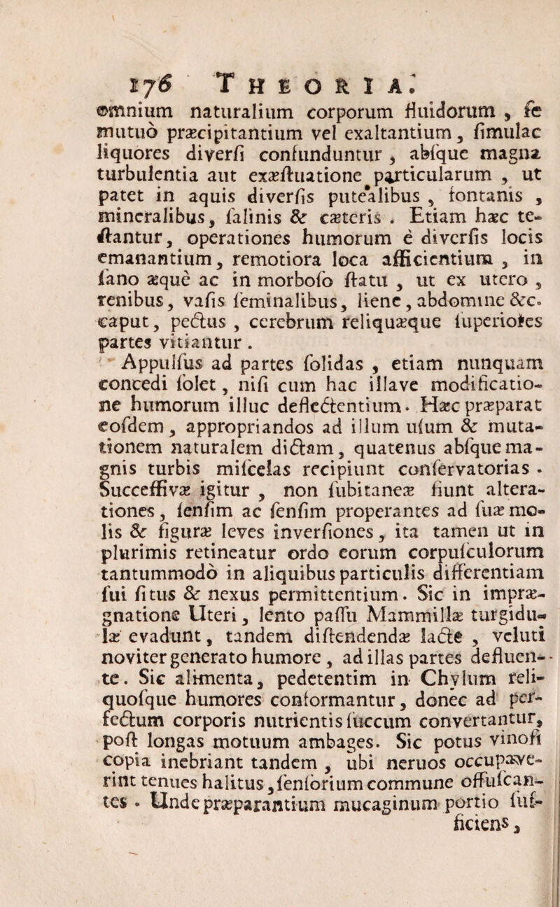 ©mnium naturalium corporum fluidorum , fc mutuo praecipitantium vel exaltantium, fimulac liquores diverfi confunduntur, abfque magna turbulentia aut exsfluatione particularum , ut patet in aquis diverfis putealibus , fontanis , mineralibus, lalinis & ceteris . Etiam hxc te- dantur, operationes humorum e diverfis locis emanantium, remotiora loca afficientium , in fano seque ac in morbofo ffatu , ut ex utero , renibus, vafis feminalibus, liene, abdomine &c. caput, pedtus , cerebrum reliquaeque iuperiofres partes vitiantur. Appulfiis ad partes folidas , etiam nunquam concedi folet, nifi cum hac illave modificatio¬ ne humorum illuc defledtentium- Ha:c praeparat eofdem, appropriandos ad illum ulum & muta¬ tionem naturalem didtam, quatenus abfquema¬ gnis turbis mifcelas recipiunt confervatorias . Succeffivse igitur , non fubitanex fiunt altera- tiones, fenfim ac fenfim properantes ad (\xx mo¬ lis & figurae leves inverfiones, ita tamen ut in plurimis retineatur ordo eorum corpufculorum tantummodo in aliquibus particulis differentiam fui fi tus & nexus permittentium. Sic in imprae- gnatione Uteri, lento pafiii Mammilla* turgidu¬ la; evadunt, tandem difkndendae ladte , vcluti noviter generato humore, ad illas partes defluen¬ te. Sic alimenta, pedetentim in Chylum reli- quofque humores conformantur, donec ad per- fedlum corporis nutrientis fuccum convertantur, poft longas motuum ambages. Sic potus vihofi copia inebriant tandem , ubi neruos occupave¬ rint tenues halitus,fenforiumcommune offufean- tes . Unde praeparantium mucaginum portio luf- heiens,