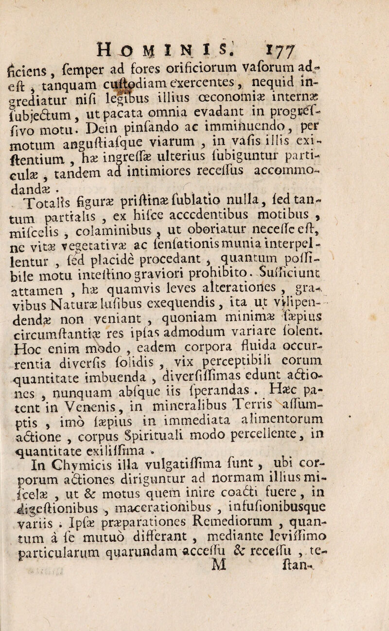 Sciens , femper ad fores orificiorum vafiorum ad- eft * tanquam culbdiam exercentes, nequid in¬ grediatur ni fi legibus illius oeconomia interna fiubie&um, ut pacata omnia evadant in progrefi- fsvo motu. Dein pinfiando ac imminuendo, per motum anguftiafque viarum , in vafis illis exi- Pentium , hae ingrelfiae ulterius fubiguntur parti¬ sse , tandem ad intimiores recefTus accommo- ^Totalis figura prillitiaefub latio nulla, ledtan¬ tum partialis , ex hifce accedentibus motibus , mifcelis , colaminibus , ut oboriatur neceffceft, ne vitae vesetativae ac fenfationismunia interpel¬ lentur , fed placide procedant > quantum polfi- bile motu inteftinograviori prohibito. Sufficiunt attamen , hae quamvis leves alterationes , gnu vibus Naturae lufibus exeqUendis, ita ut vjlipen- dendaj non veniant , quoniam minimae fiaepius circumftantiae res ipfas admodum variare (olent. Hoc enim modo , eadem corpora fluida occur¬ rentia diverfis folidis , vix perceptibili eorum quantitate imbuenda , diverfillimas edunt adtio- nes 5 nunquam abfique iis Iperandas . Haec pa¬ tent in Venenis, in mineralibus Terris -aflum- ptis 5 imo laepius in immediata alimentorum a6tione , corpus Spirituali modo percellente, in quantitate exilii fima . In Chymicis illa vulgatiffima fiunt, ubi cor¬ porum a<5tiones diriguntur ad normam illius mi- fice-lae , ut Sc motus quem inire coadii fuere, in iigeftionibus , macerationibus , infufionibusque variis ; Ipfe praeparationes Remediorum , quan¬ tum a fie mutuo differant , mediante Icviffimo particularum quarundam acceifu & receffii , te- M ftan-