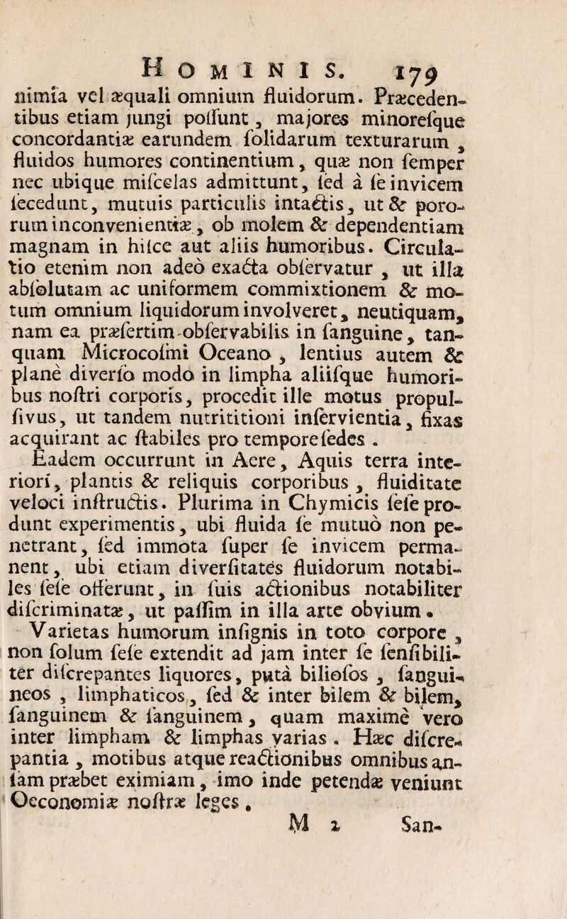 nimia vel «quali omnium fluidorum. Proceden¬ tibus etiam jungi potiunt, majores minorelque concordantia? earundem folidarum texturarum , fluidos humores continentium , quo non femper nec ubique mifcelas admittunt, led a leinvicem lecedunt, mutuis particulis inta&is, ut& poro- rum inconvenientia?, ob molem & dependentiam magnam in hitce aut aliis humoribus. Circula¬ tio etenim non adeo exadta oblervatur , ut illa ablolutam ac uniformem commixtionem & mo¬ tum omnium liquidorum involveret, neutiquam, nam ea profertim obfervabilis in fanguine, tan- quani Microcolmi Oceano , lentius autem & plane diverto modo in limpha aliifque humori¬ bus noftri corporis, procedit ille motus propul- fivus, ut tandem nutrititioni inlervientia, fixas acquirant ac flabiles pro tempore fedcs . Eadem occurrunt in Aere, Aquis terra inte¬ riori, plantis & reliquis corporibus , fluiditate veloci inftrudis. Plurima in Chymicis fiefe pro¬ dunt experimentis , ubi fluida le mutuo non pe¬ netrant, led immota fu per fe invicem perma¬ nent, ubi etiam diverfitates fluidorum notabi¬ les fete offerunt, in fuis actionibus notabiliter di feri mi na ta;, ut pallim in illa arte obvium • Varietas humorum infignis in toto corpore , non folum fele extendit ad jam inter le fenfibili- ter diferepantes liquores, puta biliofos , faoguU neos , limphaticos, fed & inter bilem &■ bilem* fanguinem & fanguinem, quam maxime vero inter limpham & limphas varias . Haec difere- pantia , motibus atque rea&ionibus omnibus an- iam pra?bet eximiam, imo inde petenda veniunt Oeconomia? noflra? leges, M 1 San-