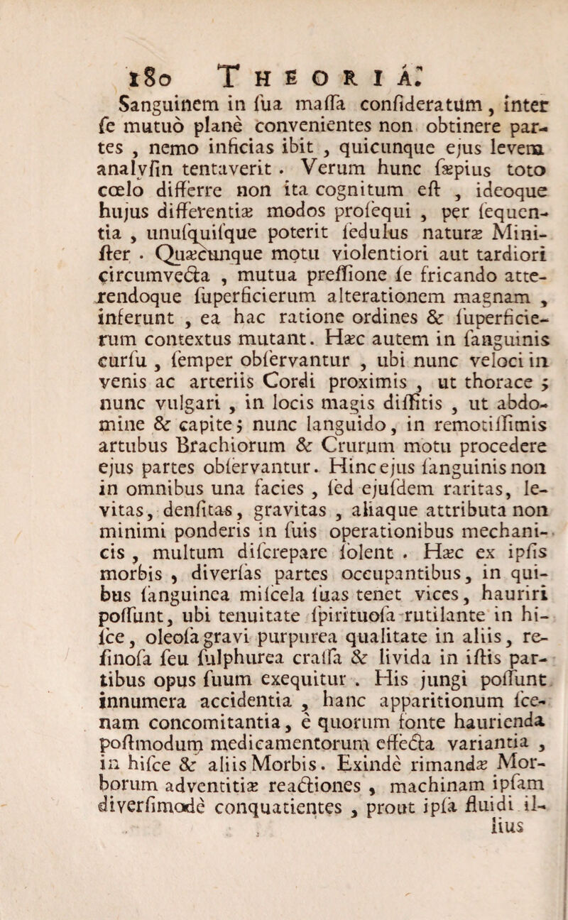 Sanguinem in fua maffa confideratum, inter fe mutuo plane convenientes non obtinere par¬ tes , nemo inficias ibit , quicunque ejus levem analvfin tentaverit . Verum hunc faepius toto coelo differre non ita cognitum eft , ideoque hujus differentia? modos profequi , per (equen- tia , unufquifque poterit 1’edulus naturte Mini- fter . Quacunque motu violentiori aut tardiori <:ircumved:a , mutua preffione (e fricando atte- rendoque (uperficierum alterationem magnam , inferunt , ea hac ratione ordines & liiperficie- rum contextus mutant. Ha?c autem in (anguinis curfU , (emper obfervantur , ubi nunc veloci in venis ac arteriis Cordi proximis , ut thorace y nunc vulgari , in locis magis dilfitis , ut abdo¬ mine & capite j nunc languido, in remotiffimis artubus Brachiorum & Crur.um motu procedere ejus partes obiervantur. Hinc ejus (anguinis non in omnibus una facies , (ed ejufdem raritas, le¬ vitas, denfitas, gravitas , aiiaque attributa non minimi ponderis in fuis operationibus mechani¬ cis , multum diicrepare (olent . Hxc ex ipffs morbis , diverlas partes occupantibus, in qui¬ bus (anguinea miicela fuas tenet vices, hauriri poffiint, ubi tenuitate (pirituofa rutilante in hi- lce, oleofagravi purpurea qualitate in aliis, re- finofa feu (ulphurea cralfa & livida in iftis par¬ tibus opus fuum exequitur . His jungi poffiint innumera accidentia , hanc apparitionum (ce¬ nam concomitantia, e quorum fonte haurienda poffmodurtTi medicamentorum effedia variantia , in hifce aliis Morbis. Exinde rimanda Mor¬ borum adventitia readiiones , machinam ipfam diyerffmode conquatientes , prout ip(a ffuidi il-