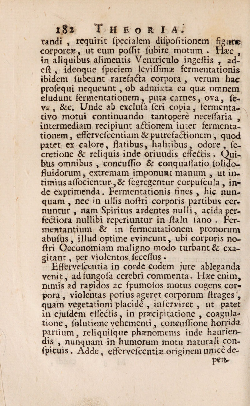 tandi , requirit fpecialem difpofitioncm figLW» corporea:, ut eum poffit fubire motum . Haic , in aliquibus alimentis Ventriculo ingeffis , ad- eft , ideoque fpeciem leviffima: fermentationis ibidem liibeunt rarefa&a corpora , verum hac profequi nequeunt, ob admista ea qua: omnem eludunt fermentationem, puta carnes, ova, fo¬ ve. , &c. Unde ab exclufa feri copia, fermenta- tivo motui continuando tantopere neceffaria , intermediam recipiunt aCtionem inter fermenta¬ tionem, effervefeentiam fte putrefa&ionem , quod patet ex calore, flatibus, halitibus, odore, fe- cretione & reliquis inde oriuudis effe&is . Qui- btis omnibus , concuflio & conquaffatio iolido- fluidorum, extremam imponunt manum , ut in¬ timius adorientur ,&■ fegregentur corpulcula , in¬ de exprimenda. Fermentationis fines , hic nun¬ quam , nec in ullis noflri corporis partibus cer¬ nuntur , nam Spiritus ardentes nulli, acida per¬ fectiora nullibi reperiuntur in ftalu i ano . Fer¬ mentantium &• in fermentationem pronorum abufus, illud optime evincunt, ubi corporis no- ffri Oeconomiam maligno modo turbant & exa¬ gitant , per violentos leceffus . Effervefoentia in corde eodem jure ableganda venit, adfungofa cerebri commenta. Hxcenim, nimis ad rapidos ac fpumoios motus cogens cor¬ pora, violentas potius ageret corporum flrages', quam vegetationi placide , infer.viret, ut patet in ejufdem effe&is, in pra:cipitatione , coagula¬ tione, lolutione vehementi, concuffione horrida partium, reliquiique phsnomcnis inde haurien¬ dis , nunquam in humorum motu naturali con- (picuis. Adde, effervelcentia: originem unice de-