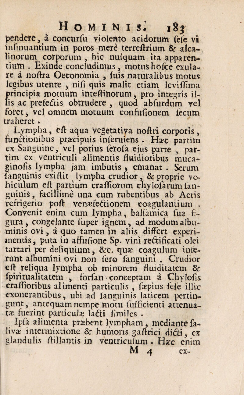 Homini»; iSj pendere, a concurfu violento acidorum (efe vi infirmantium in poros mere terreftrium & alea- linorum corporum , hic nulquam ita apparen¬ tium . Exinde concludimus, motus holce exu la¬ re a noftra Oeconomia * fuis naturalibus motus legibus Utente 3 nifi quis malit etiam levilTima principia motuum intelHnortim, pro integris il¬ lis ac prefedis obtrudere , quod abfurdum vel foret, vel omnem motuum confufionem fecum traheret w Lympha, eft aqua vegetativa noftri corporis, Functionibus praecipuis inleruiens . Ha?c partim ex Sanguine, vel potius ferofa ejus parte , par¬ tim ex ventriculi alimentis fluidioribus muca- ginolis lympha jam imbutis 9 emanat . Serum languinis exiflit lympha crudior, & proprie ve¬ hiculum eft partium crailiorum chylofarum lan¬ guinis , facillime una cum rubentibus ab Aeris refrigerio poft venaftedionem coagulantium . Convenit enim cum lympha, balfiamica fua fi¬ gura , congelante liiper ignem * ad modum albu¬ minis ovi, a quo tamen in aliis differt experi¬ mentis , puta in affufione Sp. vini redificati olei tartari per deliquium , &rc. qu# coagulum inte¬ runt albumini ovi non fero fanguini . Crudior eft reliqua lympha ob minorem fliiiditatem fpiritualitatem * fbrfan conceptam a Chylolis craiTioribus alimenti particulis , fapius lele illic exonerantibus, ubi ad languinis laticem pertin¬ gunt , antequam nempe motu fufficienti attenua¬ ta fuerint particula; ladi fimiles . Ipfa alimenta prabent lympham, mediantefa- livae intermixtione & humoris gaftrici didi, ex glandulis ftillantis in ventriculum . Hxc enim M 4 ex-