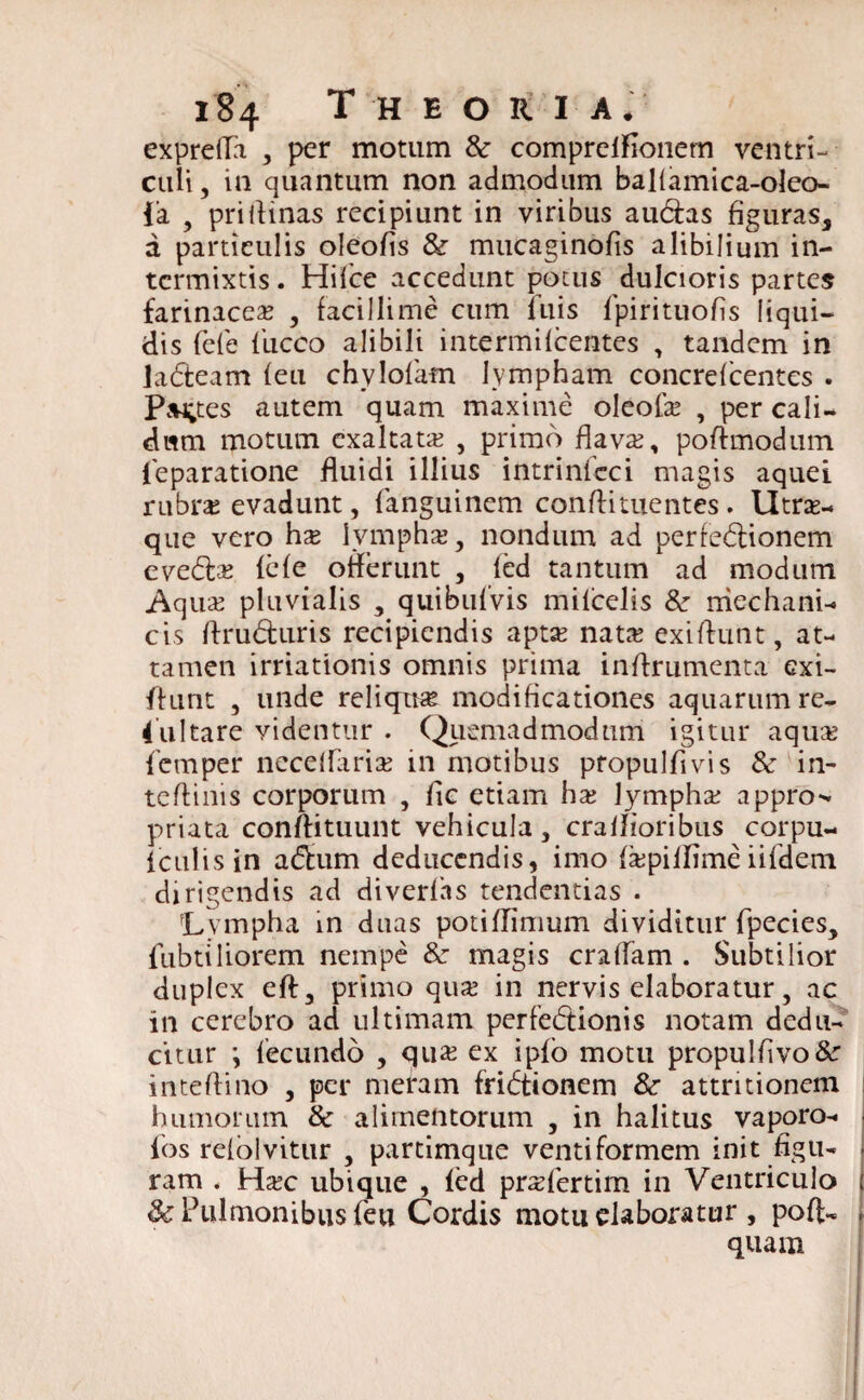 exprefla , per motum &• comprclfionern ventri¬ culi, in quantum non admodum balfamica-oleo- fa , pridinas recipiunt in viribus auCias figuras, a particulis oleofis & mucaginofis alibilium in¬ termixtis . Hifce accedunt potus dulcioris partes farinacea? , facillime cum luis fpirituofis liqui¬ dis fefe fucco alibili intermilcentes , tandem in laCteam feu chylofam Ivmpham concrefcentes . Partes autem quam maxime oleofa? , per cali¬ dum motum exaltata? , primo flava?, podmodum. leparatione fluidi illius intrinleci magis aquei rubnc evadunt, fanguinem conflituentes . Utne- que vero hx lympha?, nondum ad perfectionem eveCta? fefe offerunt , fed tantum ad modum Aq ua? pluvialis , quibufvis milcelis &■ mechani¬ cis druCturis recipiendis apta? nata? exidunt, at¬ tamen irriationis omnis prima indrumenta exi- ftunt , unde reliqua modificationes aquarum re- 4ultare videntur . Quemadmodum igitur aqua? femper neceffaria? in motibus propulfivis & in- tedinis corporum , dc etiam ha; lympha? appro-* priata condituunt vehicula, craflioribus corpu- iculisin aCtum deducendis, imo fa;piffime iifdem dirigendis ad diverfas tendendas . Lympha in duas potiflimum dividitur fpecies, fubtiliorem nempe & magis eradam . Subtilior duplex eft, primo qua? in nervis elaboratur, ac in cerebro ad ultimam perfeCtionis notam dedu¬ citur \ fecundo , qua? ex ipfo motu propuldvo&r intedino , per meram friCtionem & attritionem humorum & alimentorum , in halitus vaporo- | fos refolvitur , partimque ventiformem init dgu- i ram . Ha?c ubique , fed pra?fertim in Ventriculo f & Pulmonibus feu Cordis motu elaboratur , pofL - quam
