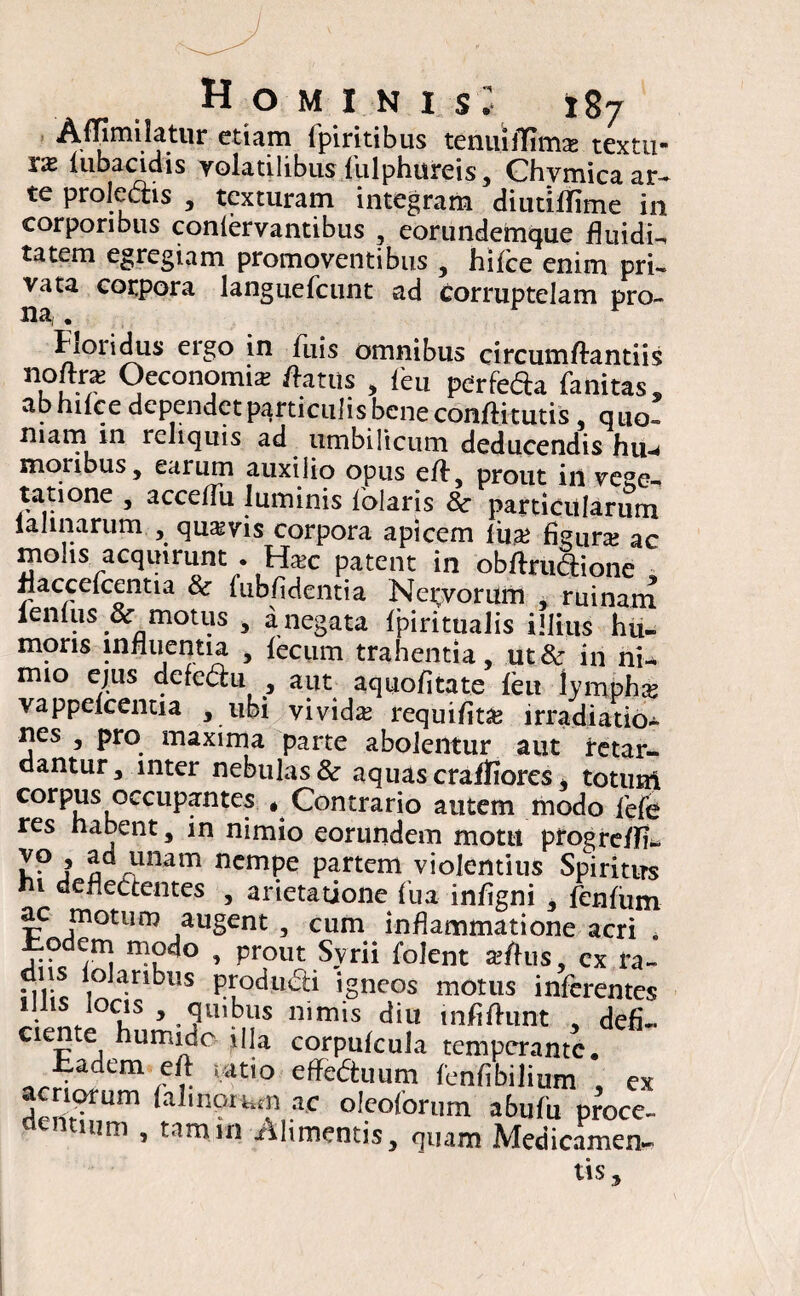 AffimHatur etiam ipiritibus tenuifTimx textu* xx lubaciclis volatilibus flulphureis, Chymica ar¬ te proleais , texturam integram diutiflime in corporibus confervantibus , eorundemque fluidi-, tatem egregiam promoventibus , hiflee enim pri¬ vata corpora langiiefcunt ad corruptelam pro¬ na, . Iioiidus eigo in fluis omnibus circumftantiis nofttx Oeconomis flatus , feu pcTtedh fanitas, abhilce dependet particulis bene conftitutis , quo- niam in reliquis ad umbilicum deducendis hu-* molibus, earum auxilio opus efe, prout in vege- tatione , acceflu luminis flolaris 8c particularum laUnarum , quavis corpora apicem lii* figuras ac mohs acquirunt . Hsc patent in obftruaione , fjaccelcentia & fubfidentia Netorum , ruinam lenius & motus , a negata Ipiritualis illius hu- mons influentia , fecum trahentia, ut& in nfe mio ejus defe<5hi , aut aquofitate feu lymphas vappefeentia , ubi vividas requifltas irradiatio¬ nes , pro maxima parte abolentur aut retar¬ dantur, inter nebulas & aquas craffiores , totum corpus occupantes # Contrario autem modo flefe res habent, in nimio eorundem motu progreffi- 79 ? unam nempe partem violentius Spiritus ni deflectentes , arietatione flua infigni , flenfum ac motum augent , cum inflammatione acri . Jbodem modo , prout Svrii folent xftus, cx ra~ diis iolaribus produSi igneos motus inferentes Illis locis , quibus nimis diu infifhint , defi- aente humide illa corpufeula temperante. fcadem efl patio effe&uum fenflbilium , ex acriorum (almorum ac oleoforum abuflu proce- 11171 » tamin Alimentis, quam Medicamen¬ tis,