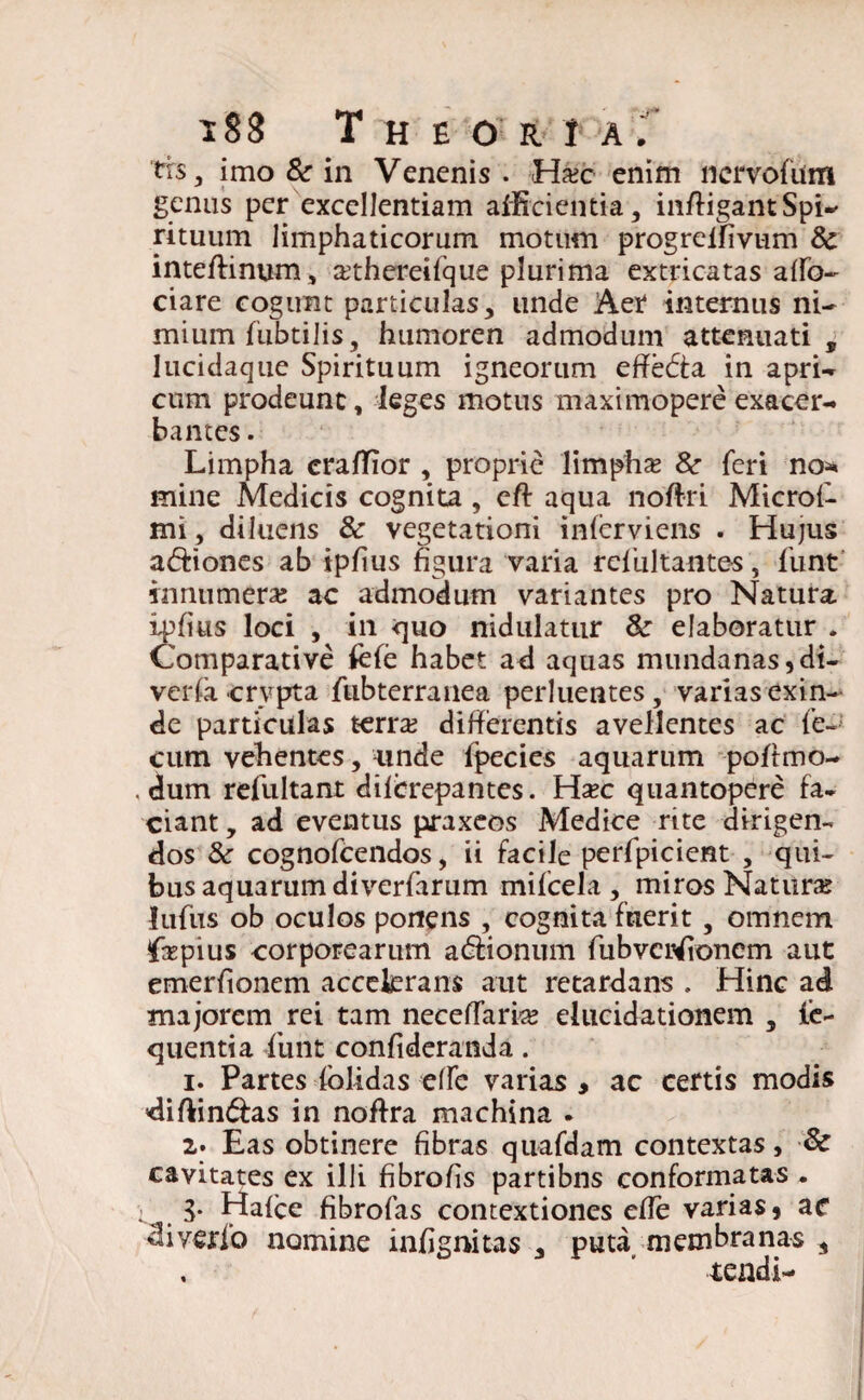 trs3 imo Sc in Venenis . Hxc enim licrvofum genus per excellentiam allicientia, infligantSpi-^ rituum limphaticorum motum progrelfivum Sc inteflinum, athereifque plurima extricatas aflb- ciare cogunt particulas, unde Aer internus ni¬ mium fubtilis, humoren admodum attenuati, lucidaque Spirituum igneorum effedta in apri- cum prodeunt, leges motus maximopere exacer¬ bantes . Limpha eraflior , proprie limpha* Sc (eri no* mine Medicis cognita, eft aqua noflri Microi- mi, diluens Sc vegetationi inferviens . Hujus asiones ab ipfius figura varia refultantes, funt innumera; ac admodum variantes pro Natura, ipfius loci , in -quo nidulatur Sc elaboratur . Comparative fefe habet ad aquas mundanas, di- veria crypta fubterranea perluentes, varias exin¬ de particulas terra; differentis avellentes ac fe¬ cum vehentes, unde Ipecies aquarum poflmo- . dum refultant difcrepantes. Wxc quantopere fa¬ ciant , ad eventus praxeos Medice rite dirigen¬ dos Sc cognofcendos, ii facile perfpicient , qui¬ bus aquarum diverfarum mifcela , miros Natura; lufiis ob oculos ponens , cognita fuerit , omnem firpius corporearum a&ionum fubveiHfioncm aut emerfionem accelerans aut retardans . Hinc ad majorem rei tam necelTaria; elucidationem , le- quentia funt confideranda. 1. Partes folidas effe varias , ac certis modis diflin&as in noflra machina . 2. Eas obtinere fibras quafdam contextas, Sc cavitates ex illi fibrofis partibns conformatas . i. 3* Halce fibrofas contextiones efle varias, ac diyerio nomine infignitas , puta membranas , . ’ tendi-