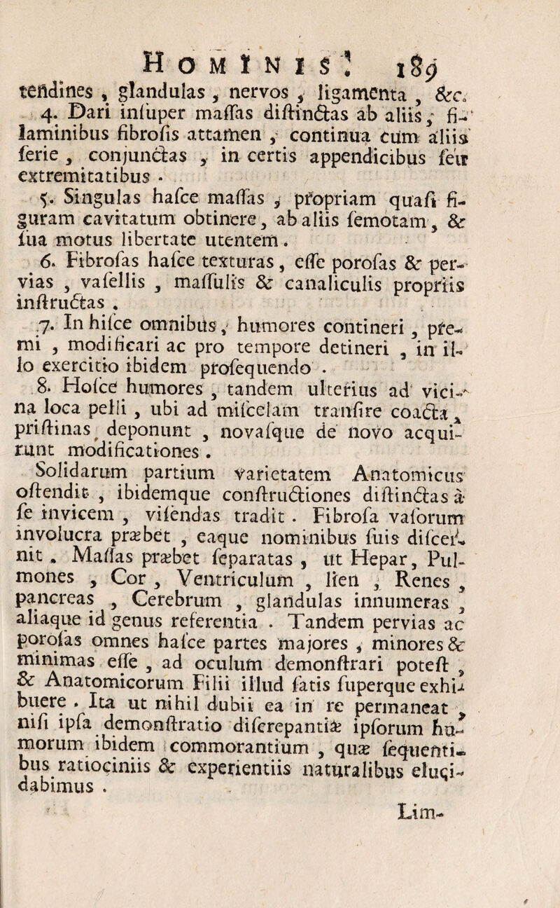 teftdines , glandulas , nervos , ligamenta , &cv 4. Dari infiiper mattas diffindas ab aliis; fi-f laminibus fibrotts attamen ,• continua cum aliis ferie , conjunctas in certis appendicibus feir extremitatibus • 5. Singulas hafce mattas , pfopriam quafi fi¬ guram cavitatum obtinere , ab aliis (emotam , & liia motus libertate utentem. 6. Fibrofas hafce texturas, ette porofas & per¬ vias , vafellis , mattiilis & canaliculis propriis infirudas . 7. In hifce omnibus, humores contineri, pfe- mi , modificari ac pro tempore detineri , in il¬ lo exercitio ibidem profequendo . 8. Hofce humores , tandem ulterius ad vici-* na loca pelli , ubi ad mifcelam tranfire coada x priflinas^ deponunt , novafque de novo acqui¬ runt modificationes . Solidarum partium varietatem Anatomicus offendit , ibidemque conffrudiones diffindas a- fe invicem , vifendas tradit . Fibrofa vaforum involucra probet , eaque nominibus fuis difcef* nit. Maffas probet feparatas , ut Flepar, Pul¬ mones , Cor , Ventriculum , lien , Renes , pancreas , Cerebrum , glandulas innumeras , aliaque id genus referentia . Tandem pervias ac porofas omnes hafce partes majores , minores & minimas ette , ad oculum demonftrari poteft , & Anatomicorum Filii illud fatis fuperque exhi-* buere . Ita ut nihil dubii ea in re permaneat nifi ipfa demonffratio diferepantia? i piorum hu¬ morum ibidem commorantium , qua? fequefiti- bus ratiociniis 3c experientiis naturalibus eluci¬ dabimus . Lim-