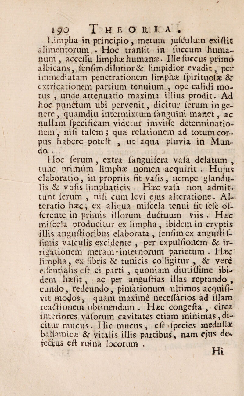 Limpha in principio, merum jufculum cxiftit alimentorum,. Hoc tranfit in fuccum huma¬ num , acceflfu limpha? humana?. Illefuccus primo albicans, {enfim dilutior &■ limpidior evadit, per immediatam penetrationem limpha? fpirituofa? & cxtricationem partium tenuium , ope calidi mo¬ tus , iinde attenuatio maxima illius prodit. Ad hoc punctum ubi pervenit, dicitur {erum in ge¬ nere, quamdiu intermixtum {'anguini manet, ac nullam {pecificam videtur inivilfe determinatio¬ nem, nifi talem > qua? relationem ad totum cor¬ pus habere poteft > ut aqua pluvia in Mun¬ do . Hoc ferum, extra fanguifera vafa delatum , tunc primum limpha? nomen acquirit . Hujus elaboratio, in propriis fit vafis, nempe glandu¬ lis 8c vafis iimphaticis . Ha?c vala non admit¬ tunt (erum , nifi cum levi ejus alccratione. Al- teratio ha?e, ex aliqua mifccla tenui fit iele of¬ ferente in primis illorum dudtuum Viis . Ha?c milcela producitur ex limpha, ibidem in crvptis illis anguftioribus elaborata, {enfimex anguftifi- fimis valculis excidente , per expulfionem & ir¬ rigationem meram-internorum parietum. Ha?c limpha, ex fibris 8c tunicis colligitur , & vere ellentialis eft ei parti , quoniam diutilfime ibi¬ dem ha?fit, ac per anguftias illas reptando , eundo, redeundo, pinlationum ultimos acquifi- vit modos, quam maxime necelfarios ad illam rea&ionem obtinendam . Hzc congefta , circa interiores valbrum cavitates etiam minimas,di¬ citur mucus. Hic mucus , eft {pecies medulla? baifamica? & vitalis illis partibus, nam ejus de- febfus eft mina locorum . Hi