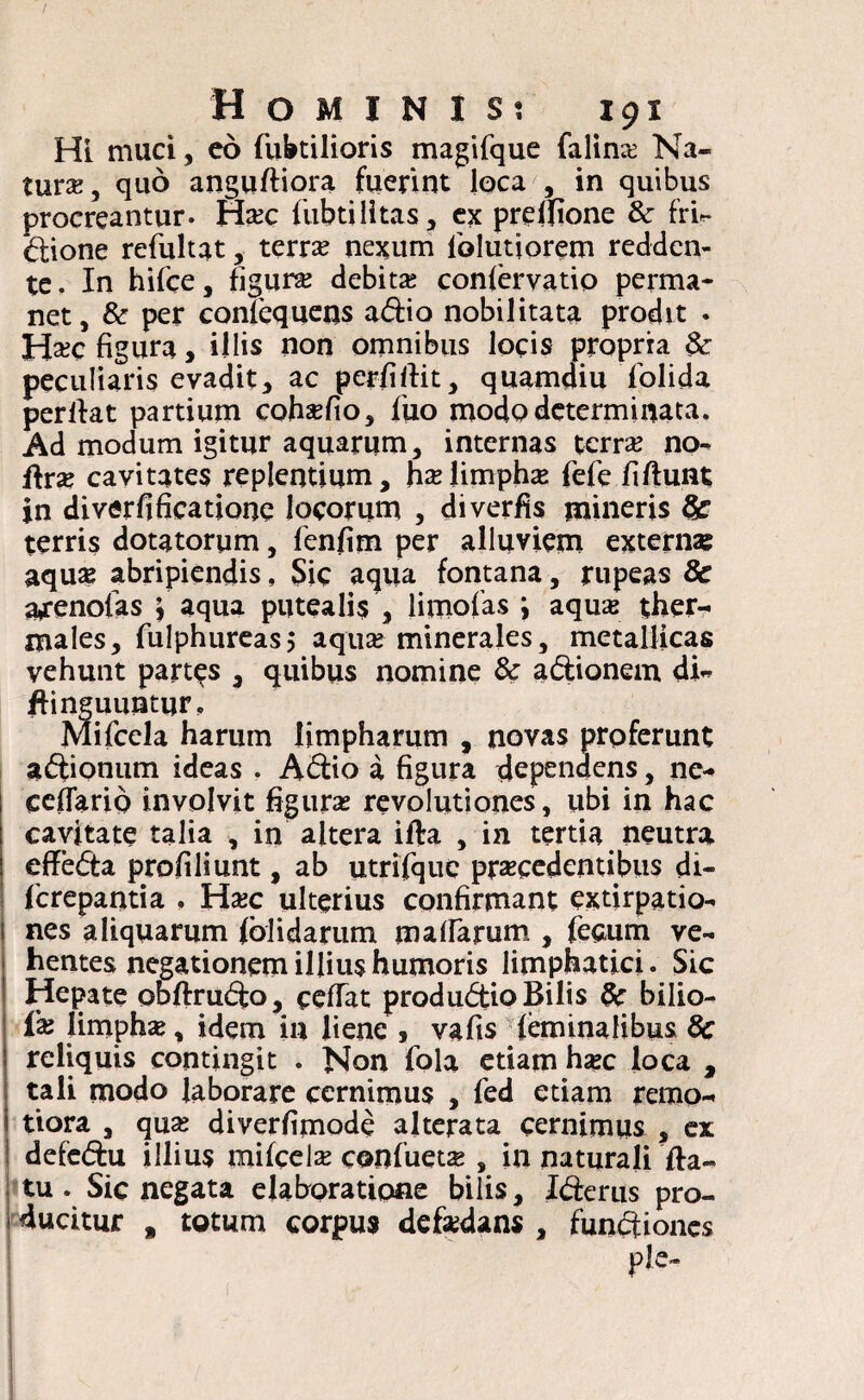 Hi muci, eo fiibtilioris magifque falino Na¬ tur*, quo anguftiora fuerint loca , in quibus procreantur. Hoc lubtilitas, ex preifione & frir dione refultat, terro nexum folutjorem redden¬ te. In hifce, figuro debitas conlervatio perma¬ net, & per conlequens adio nobilitata prodit . Hoc figura, illis non omnibus locis propria 8c peculiaris evadit, ac perfiftit, quamdiu folida perllat partium cohofio, fuo modo determinata. Ad modum igitur aquarum, internas terro no- ftro cavitates replentium, ho limpho fele fi fiunt in diverfificatione locorum , diverfis mineris 8c terris dotatorum, lenfim per alluviem extern» aqu» abripiendis, Sic aqua fontana, rupeas 8c a^enolas \ aqua putealis , limofas i aquas ther- males, fulphureasj aquo minerales, metallicas vehunt partas , quibus nomine & adionem di- fiinguuntur, Mifcela harum limpharum , novas proferunt adionum ideas . Adio a figura dependens, ne- ccfiarib involvit figuras revolutiones, ubi in hac cavitate talia , in altera illa , in tertia neutra effeda profiliunt, ab utrifquc procedentibus di- ferepantia , Hoc ulterius confirmant extirpatio- nes aliquarum fbJidarum malfarum , fecum ve¬ hentes negationem illius humoris limphatici. Sic Hepate obftrudo, celfat produdio Bilis & bilio- f» limpho, idem in liene , vafis feminalibus 8c reliquis contingit . Non fola etiam hoc loca , tali modo laborare cernimus , fed etiam remo¬ tiora , quo diverfimode a Iterata cernimus , ex i defedu illius mifcelo confueto , in naturali fia- tu . Sic negata elaboratione bilis, Ide rus pro- * ducitur # totum corpus defodans , fundiones ple-