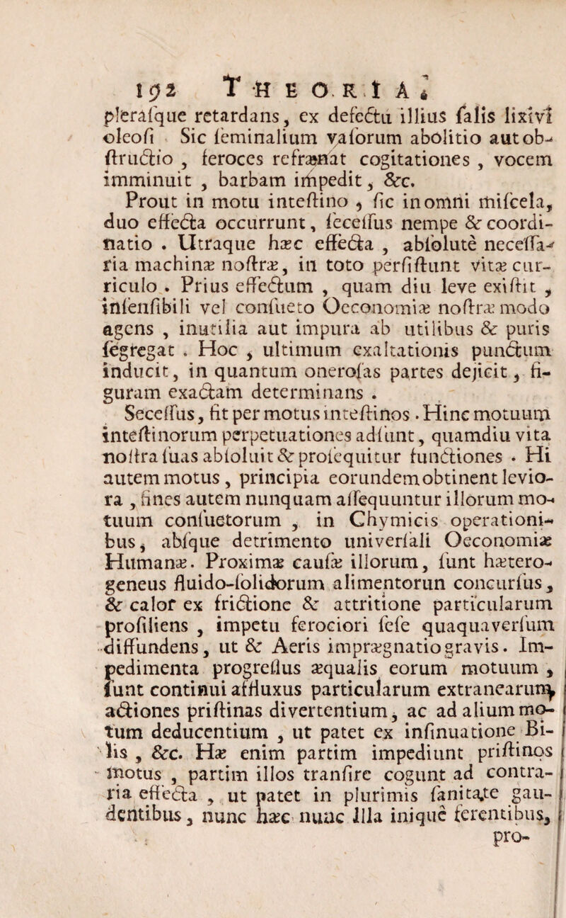 plerafque retardans, ex defedtu illius falis lixivi oleofi Sic feminalium ya forum abolitio autob- flrudtio , feroces refrasaat cogitationes , vocem imminuit , barbam irtipedit 5 Scc. Prout in motu inteftino ^ fle in omni mifcela, duo effedla occurrunt, feceiFus nempe & coordi¬ natio . Utraque hxc effe&a , ablblute necelTa^ fia machina noftra?, in toto perfiftunt vita? cur¬ riculo . Prius effe&um , quam diu leve exiftit , infenftbili vel confueto Oeconomia noftrxmodo agens , inutilia aut impura ab utilibus & puris fegregat . Hoc , ultimum exaltationis punbtiim inducit, in quantum onerofas partes dejicit, fi¬ guram exadfam determinans . Seceffiis, fit per motus intefKnos. Hinc motuum intertinorum perpetuationes adfunt, quamdiu vita nolfraluas abloluit&proicquitur fundtiones . Hi autem motus, principia eorundemobtinent levio¬ ra , fines autem nunquam airequuiitur illorum mo¬ tuum conluetorum , in Chymicis operationi¬ bus , abfque detrimento univerfali Oeconomia Humana?. Proxima caufa? illorum, funt ha?tero- geneus fluido-folidorum alimentorun concurfus, & calor ex fridlione &: attritione particularum profiliens , impetu ferociori fefe quaquaverfum diffundens, ut & Aeris imprsegnatiogravis. Im¬ pedimenta progreflus «qualis eorum motuum , iunt continui atfiuxus particularum extranearim^ asiones priffinas divertentium, ac ad alium mo¬ tum deducentium , ut patet ex infinuatione Bi¬ lis , &c. Ha? enim partim impediunt priflinos • motus , partim illos tranfire cogunt ad contra- j ria efiedfca , ut patet in plurimis fanita.te gau- j dentibus, nunc h«c nuac Illa inique ferentibus, | pro-