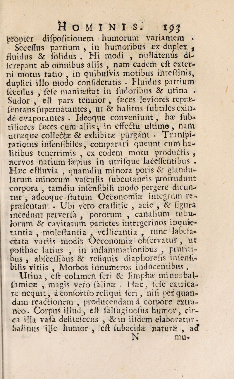 FtbptCr difpofitionem humorum variantem * Secetfus partium , in humoribus ex duplex * fluidus & lblidus . Hi modi , nullatenus di- icrepant ab omnibus aliis , nam eadem eft exter-» ni motus fatio , in quibuiVis motibus iiiteftinis, duplici illo modo confideratis . Fluidus partium fecetfus , fele manifeflat in ludoribus & urina * Sudor , eft pars tenuior , faces leviores repra» lentans fupernatantes, ut & halitus lubtilesexin- de evaporantes . Ideoque conveniunt, hx liib- tiliores feces cura aliis, in effebtu ultimo, nam utroque collebfe Sc exhibita; purgant . TranlpU rationes inlenfibiles, comparari queuiit cum ha¬ litibus tenerrimis , ex eodem motu productis , nervos narium fepius in utrilque laceflentibus . Ufec effluvia , quamdiu minora poris & glandu¬ larum minorum Valculis fubcutaneis protrudunt corpora , tamdiu infienfibili modo pergere dicun¬ tur , adeoque flatum Oeconomia; integrum.re* pndentatu . Ubi vero craflitie , acie , & figura incedunt perverfia , pororum , canalium tubu¬ lorum 8c cavitatum parietes intergerinos inquie¬ tantia , moleftantia , vellicantia , tunc labefa» bfata variis modis Oeconomia obfervatur , ut polfhac latius , in inflammationibus , pruriti¬ bus , ablcellibus & reliquis diaphorefis infienfi- bilis vitiis , Morbos innumeros inducentibus . Urina, eft colamen feri & limpha; minusbat- famice , magis vero lalinae . Hfec, fele extrica** re nequit, a contortio reliqui leri, nili perquan- dam reabtionem , producendam a corpore extra¬ neo. Corpus illud, eft falfiuginofus humor, cir¬ ca illa vafa delitcfcens , dcin iifdcm elaboratur. Salinus ifle humor , eft fubacida; naturi , ad N mu-