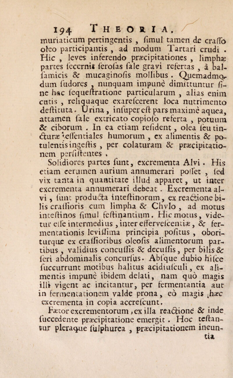 muriaticum pertingentis , fimul tamen de crafTo oho participantis , ad modum Tartari crudi . Hic , leves inferendo praecipitationes , limpha partes iecermi ierofas fale gravi refertas , a bal- famicis & mucaginofis mollibiis . Quemadmcv dum fudores , nunquam impune dimittuntur fi¬ ne hac lequeftratione particularum , alias enim cutis , reliquaque exarelcerent loca nutrimento deftituta* Urina, infupereft pars maxime aquea, attamen fale extricato copioio referta , potuum & ciborum . In ea etiam refident, olea feu tin- dfcura VefTentiales humorum , ex alimentis 8c po¬ tulentis ingeftis , per colaturam 8c praecipitatio¬ nem perfiftentes » Solidiores partes funt, excrementa Alvi. His etiam cerumen aurium annumerari polfet , led vix tanta in quantitate illud apparet, ut inter excrementa annumerari debeat . Excrementa al¬ vi , funt producta inteftinorum, ex readtione bi¬ lis craifioris cum limpha & Chylo , ad motus inteflinos fimul feffinantium. Hic motus, vide¬ tur eife intermedius , inter efFerveicentis, 8c fer- mentationis leviilima principia politus , obori- turque ex cralfioribus oleolis alimentorum par¬ tibus , validius conculfis deculfis, per bilis & feri abdominalis concurfus. Ablque dubio hi(ce fuccurrunt motibus halitus aeidiufculi, ex ali¬ mentis impune ibidem delati, nam quo magis illi vigent ac incitantur, per fermentantia aut in fermentationem valde prona, eo magis ,ha?c excrementa in copia accrefcunt, ETtor excrementorum , ex illa reabiione & inde fuccedente praecipitatione emergit . Hoc telfan- tur pleraque fulphurca , praecipitationem ineun-