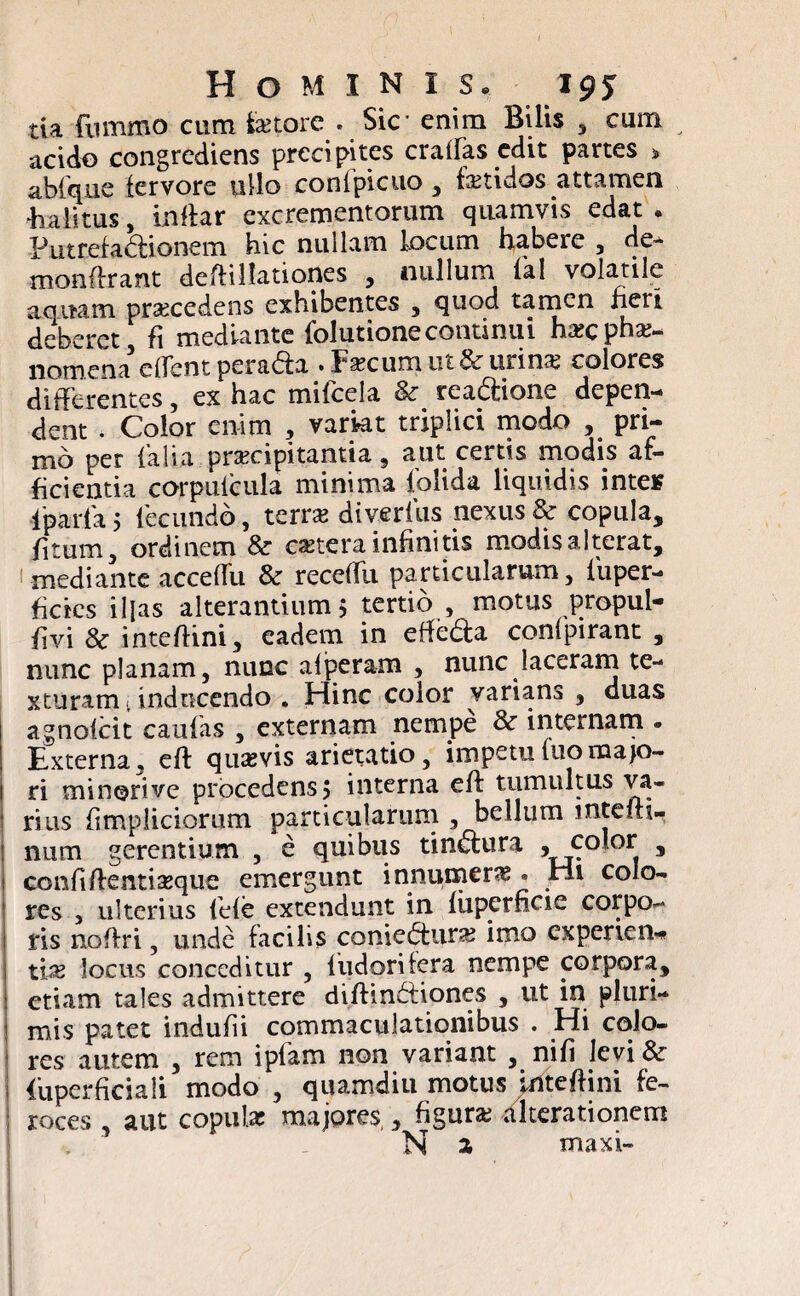 tia fiimmo cum fetore . Sic enim Bilis , cum acido congrediens precipites craffas edit partes > ablque fervore ullo confpicuo , fetidos attamen •halitus, inftar excrementorum quamvis edat. Putrefadionem hic nullam locum habere , de- monftrant deftillationes , nullum fal volatile aquam praecedens exhibentes , quod tamen fieri deberet, fi mediante folutionecontinui ha?cphae¬ nomena edent peradfa • Jfecum ut & urina? colores differentes, ex hac mifcela & rea&ione depen¬ dent . Color enim , variat triplici modo , pri¬ mo per {alia praecipitantia , aut certis modis af¬ ficientia corpulcula minima foiida liquidis intes ■lparta 5 lecundo, terra? diverlus nexus & copula, fi tum, ordinem & cetera infinitis modisalterat, 1 mediante acceffu & receffn particularum, fiuper- ficics iljas alterantium $ tertio , motus propul- fivi 8c inteftini, eadem in effe&a confpirant , nunc planam, nunc afperam , nunc laceram te¬ xturam . inducendo . Hinc color varians , duas agnoicit caufas , externam nempe & internam • Externa, eft quavis arietatio, impetufuomajo¬ ri minori ve procedens 5 interna eft tumultus va¬ rius fimpliciorum particularum , bellum mtefti- num gerentium , e quibus tindlura * color , > confiftentfeque emergunt innumera • rii colo¬ res , ulterius fiefe extendunt in liiperficie corpo¬ ris noftri, unde facilis coniedtura? imo experien-* tfe locus conceditur , fiudoritera nempe corpora, j etiam tales admittere diftindfiones , ut in pluri¬ mis patet indufii commaculationibus . Hi colo¬ res autem , rem ipfam non variant , nifi levi & i {'uperficiaii modo , quamdiu motus Inteftini fe- roces , aut copufe majores,, figura? alterationem N a maxi-