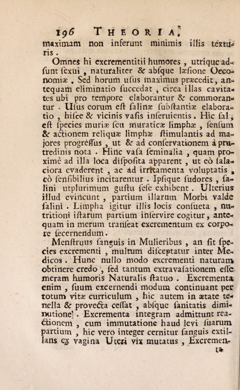 i<)6 Theoria.' maximam non inferunt minimis illis textu*' ris . Omnes hi excrementitii humores , utrique ad- funt lbxui , naturaliter &• abfque Mone Oeco¬ nomia; . Sed horum uliis maximus procedit, an¬ tequam eliminatio fuccedat * circa illas cavita¬ tes ubi pro tempore elaborantur &• commoran* tur . Ulus eorum eft falime fubftantise elabora¬ tio , hifce & vicinis vafis inferuientis * Hic fal* eft fpecies muris feu muratics limpha; , 1'enfum &r adionem reliqua; limpha; fiimulantis ad ma¬ jores progrefliis , ut &■ ad confervationem a pra- tredinis nota . Hiilc vafa feminalia , quam pro¬ xime ad illa loca difpofita apparent , ut eo lala- ciora evaderent , ac ad irritamenta voluptatis % eo fenfibilius incitarentur . Ipfique fudores , fa- lini utplurimum guftu fefe exhibent . Ulterius illud evincunt , partium illarum Morbi valde falini . Limpha igitur illis locis conliieta , nu- tritioni iftarum partium inlervire cogitur, ante¬ quam in merum tranfeat excrementum ex corpo¬ re fecernendum. Menftrutis languis irt Mulieribus , an fit fpe- cies excrementi , multum difeeptatur inter Me¬ dicos . Hunc nullo modo excrementi naturam obtinere credo , fed tantum extravalationem effc ineram humoris Naturalis fiatuo . Excrementa enim , fuum excernendi modum continuant per totum vita; curriculum , hic autem in state te¬ nella &■ proveda ceflTat , abfque fanitatis dimi* nutionel . Excrementa integram admittunt rea- dionem , cum immutatione haud levi luarum partium 3 hic vero integer cernitur fanguis extil- lans e^ vagina Uteri vix mutatus , Excremea-