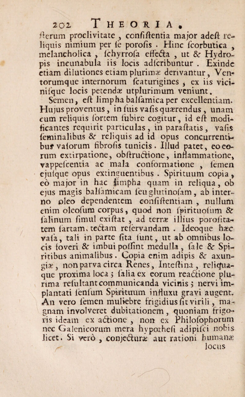 fterum proclivitate , confiftentia major adeft re¬ liquis nimium per le porolis . Hinc fcorbutica , melancholica , Ichyrrofa effedia , ut & Hydro¬ pis incunabula iis locis adferibuntur . Exinde etiam dilutiones etiam plurimae derivantur, Ven¬ torumque internorum fcaturigines i ex iis vici- nifquc locis petendae utplurimum veniunt. Semen, eft limphabalfamicaper excellentiam. Hujus proventus, in fuis valis querendus , unam cum reliquis fortem litbire cogitur, id eft modi* licantes requirit particulas , in paraftatis , valis feminalibus &■ reliquis ad id opus concurrenti¬ bus valorum fibrolis tunicis. Illud patet, eo eo¬ rum extirpatione, obftru&ione, inflammatione, vappelcentia ac mala conformatione , femen ejulque opus extinguentibus . Spirituum copia, eo major in hac limpha quam in reliqua, ob ejus magis ballamicam leuglutinolam, ab inter¬ no oleo dependentem eonfiftentiam , nullum enim oleofum corpus, quod non fpirituofnm 8c falinum limiti exiftat , ad terne illius porolita- tem fartam, tedtam relervandam . Ideoque hate vafa, tali in parte lita funt, ut ab omnibus lo¬ cis foveri & imbui polfint medulla, fale 8c Spi¬ ritibus animalibus. Copia enim adipis & axun¬ gia?, non parva circa Renes, Inteftina , reliqua¬ que proxima loca $ {alia ex eorum reactione plu¬ rima refultantcommunicanda vicinis, nervi im¬ plantati lenlitm Spirituum inHuxu gravi augent. An vero femen muliebre frigidius lit virili, ma¬ gnam involveret dubitationem , quoniam frigo¬ ris ideam ex adlione , non ex Fhilofophorum ncc Galenicorum mera hypotheli adipifei nobis licet. Si vero , conjcdhirat aut rationi humanat locus