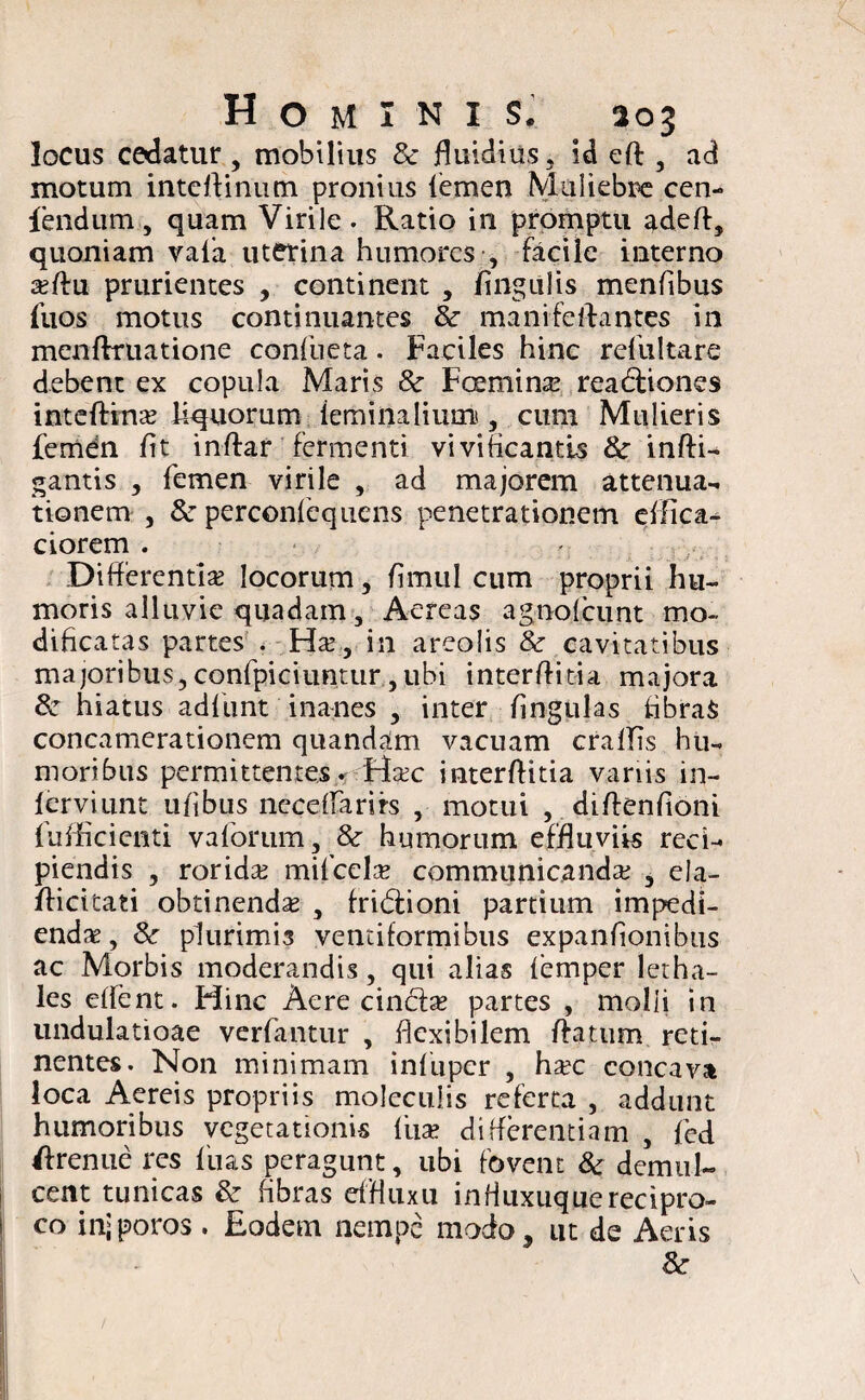 locus cedatur, mobilius 8c fluidius, id efl , ad motum inteftinum. pronius femen Muliebre cen- fendnm, quam Virile. Ratio in promptu adefl, quoniam vafa uterina humores , facile interno a?flu prurientes , continent , lingulis menfibus Ilios motus continuantes & mani fellantes in menflruatione confueta. Faciles hinc reliiltare debent ex copula Maris 8c Fcemina? rea<5lione$ inteflina? liquorum iemiiialium , cum Mulieris femen fit inflar fermenti vivificantis &■ infli¬ gamus , femen virile , ad majorem attenua¬ tionem , & perconfequens penetrationem effica- ciorem . Differentia? locorum, fimitl cum proprii hu¬ moris alluvie quadam, Aereas agnolcunt mo¬ dificatas partes . Ha?, in areolis & cavitatibus majoribus, confpiciuntur , ubi interffitia majora & hiatus adfunt inanes , inter lingulas tibraS concamerationem quandam vacuam craflis hu¬ moribus permittentes. Ha?c interffitia variis in- lerviunt ufibus necdlarirs , motui , diffenfioni fufficienti vaforum, & humorum effluviis reci¬ piendis , rorida? milccla? communicanda? , ela- flicitati obtinenda? , fridioni partium impedi¬ endae , &r plurimis ventiformibus expanfionibus ac Morbis moderandis, qui alias femper letha- les effent. Hinc Aere cinda? partes , molli in undulatioae verfantur , flexibilem flatum reti¬ nentes. Non minimam infuper , ha?c concava loca Aereis propriis moleculis referta , addunt humoribus vegetationis fiia? differentiam , fed ffrenue res fusis peragunt, ubi fovent & demul¬ cent tunicas & fibras effluxii influxuquerecipro¬ co injporos . Eodem nempe modo, ut de Aeris &