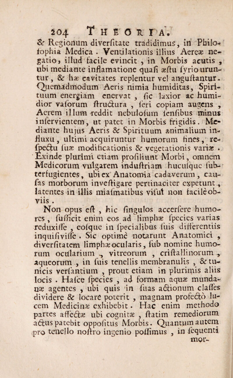 &: Regionum diverfitate tradidimus, in Philo-» iophia Medica . Ventilationis illius Aerea; ne¬ gatio j illud facile evincit , in Morbis acutis , ubi mediante inflamationc quali a;du lyrio urun¬ tur , & ha; cavitates replentur vel anguffantur . Qtiemadmodum Aeris nimia humiditas, Spiri¬ tuum energiam enervat , f\c laxior ac humi- dior vaforum ftrudfura , (eri copiam augens , Acrem illum reddit nebulofum lenfibus minus infervientem, ut patet in Morbis frigidis. Me¬ diante hujus Aeris & Spirituum animalium in¬ fluxu , ultimi acquiruntur humorum fines, re- fjpedhi fuse modificationis &• vegetationis varia; . 'Exinde plurimi etiam profiliunt Morbi, omnem Medicorum vulgarem induftriam hucufquc fub- terfugientes, ubi ex Anatomia cadaverum , cau- fas morborum inveftigare pertinaciter expetunt, latentes in illis miafmatibus vilut non facile ob¬ viis . Non opus eft , hic fingulos accerfere humo¬ res , fufheit enim eos ad limpha; fpecies varias reduxide , eofque in fpecialibus filis differentiis inquifividc . Sic optime notarunt Anatomici , diverfitatem limpha;ocularis, fub nomine humo¬ rum ocularium., vitreorum , criffallinorum , aqueorum , in fuis tenellis membranulis , & tu¬ nicis verfantium , prout etiam in plurimis aliis locis . Hafce fpecies , ad formam aqua; munda- na? agentes , ubi quis 'in fiias a&ionum clades dividere & locare poterit , magnam profebto lu¬ cem Medicina exhibebit • Hac enim methodo partes affebfa; ubi cognita; , ffatim remediorum a<5tus patebit oppofitus Morbis. Quantum autem pro tenello noffro ingenio poifimus , in fequenti mor~