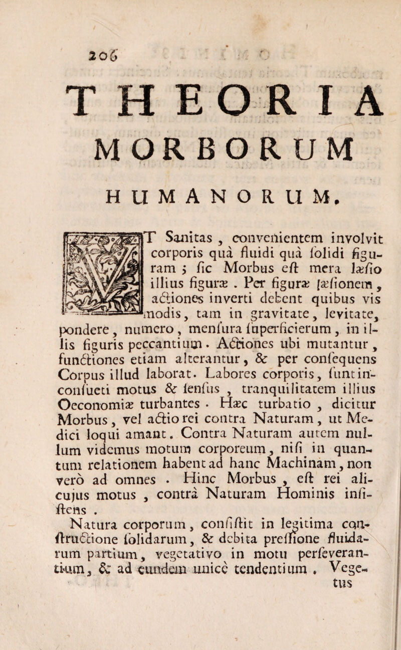 i THEORIA MORBORUM HUMANORUM. T Sanitas , convenientem involvit corporis qua fluidi qua fiolidi figu- ram > fle Morbus efl mera ladio illius figura; . Per figura; [asionem , adiones inverti debent quibus vis modis, tam in gravitate, levitate, pondere, numero , meniura fiuperficierum , in il¬ lis figuris peccantium. Adnones ubi mutantur, fundiones etiam alterantur, & per confequens Corpus illud laborat. Labores corporis, fiunt in- confiueti motus &• lenfius , tranquilitatem illius Oeconomia turbantes . Hxc turbatio , dicitur Morbus, vel adiorei contra Naturam, ut Me¬ dici loqui amant. Contra Naturam autem nul¬ lum videmus motum corporeum, nifi. in quan¬ tum relationem habent ad hanc Machinam, non vero ad omnes . Hinc Morbus , efl rei ali- cujus motus , contra Naturam Hominis infi- Ifiens . Natura corporum, conflflit in legitima cqn- Arudione lolidarum, & debita prclfione fluida¬ rum partium, vegetativo in motu perfieveran- tkun* Sc ad eundem unice tendentium , Vege¬ tus