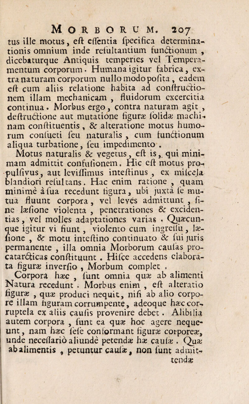 tus ille motus, eft eflentia fpecifica determina¬ tionis omnium inde resultantium fundionum , dicebaturque Antiquis temperies vel Tempera¬ mentum corporum- Humana igitur fabrica, ex¬ tra naturam corporum nullo modo pofita, eadem eft cum aliis relatione habita ad conftrudio- nem illam mechanicam , fluidorum excercitia continua. Morbus ergo, contra naturam agit , deftrudione aut mutatione figura? folida? machi¬ nam conftituentis, & alteratione motus humo¬ rum confueti feu naturalis , cum fundionum aliqua turbatione, feu impedimento . Motus naturalis 8c vegetus, eft isqui mini¬ mam admittit confuflonem, Hic eft motus pro- •pulfivus, aut leviflimus inteftinus , ex mifcela blandiori refultans. Hac enim ratione , quam minime afua recedunt ligura, ubi juxta fe mu¬ tua fluunt corpora, vel leves admittunt , fi¬ ne la?fione violenta , penetrationes & exciden- tias, vel molles adaptationes varias ♦ Quacun¬ que igitur vi fiunt, violento cum ingreiiu, la?- lione , motu inteftino continuato & fui juris permanente , illa omnia Morborum caulas pro- catardicas conftituunt . Hifce accedens elabora¬ ta figura? inverfio , Morbum complet , Corpora ha?c , funt omnia qua? ab alimenti Natura recedunt . Morbus enim , eft alteratio figura? , qua? produci nequit, nifi ab alio corpo¬ re illam figuram corrumpente, adeoque ha?ccor¬ ruptela ex aliis caufis provenire debet. Alibilia autem corpora , funt ea qua? hoc agere neque- ! unt, nam hxc fele conformant figura? corporea?, unde neceflarioaliunde petenda? hx caufa? . Qua? ab alimentis , petuntur caufi. non funt admit¬ tenda? ■)