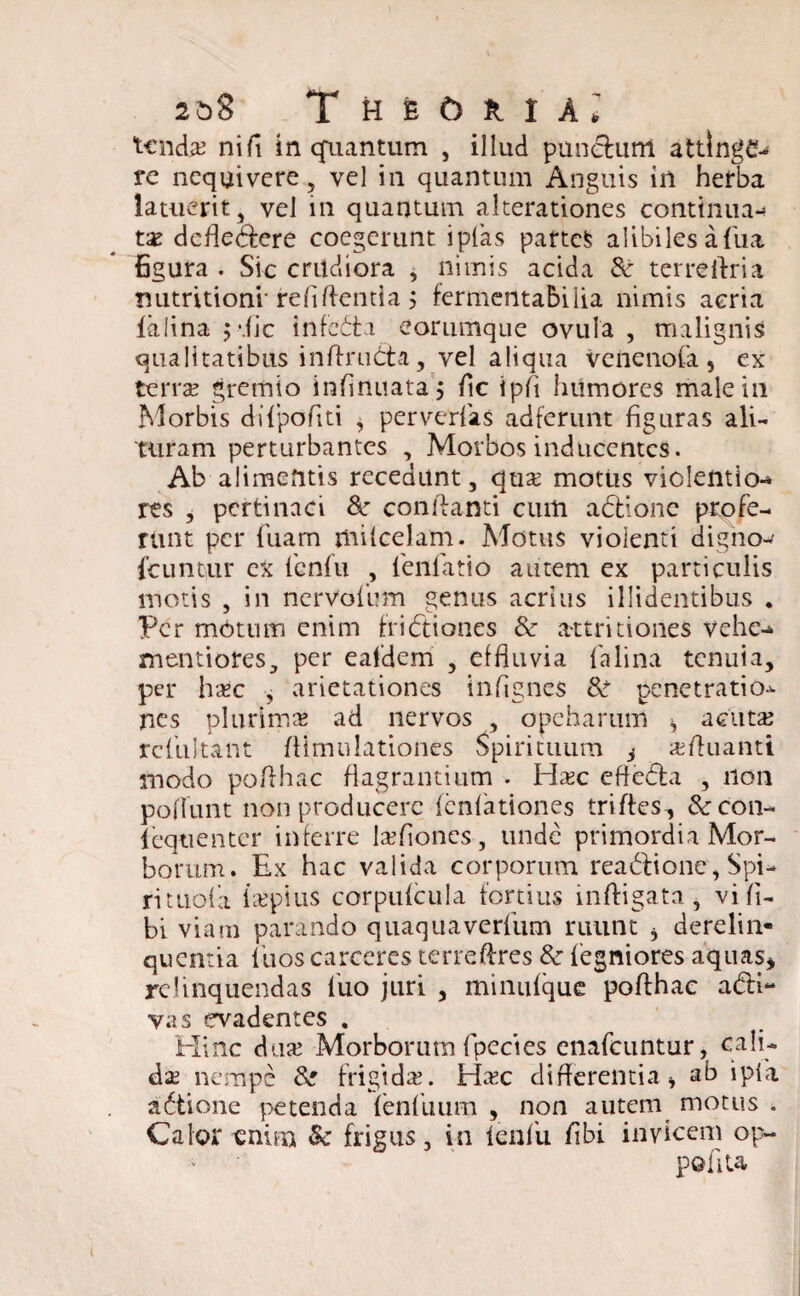 2&S TheCjriaJ tcndje ni fi in quantum , illud punctum attinge- re nequivere, vel in quantum Anguis in herba latuerit, vel in quantum alterationes continua-» ta defleCfere coegerunt i pias partem alibiles afiia figura . Sic crtldiora , nimis acida & terreflria nutritionr refiftentia $ fermenta&iiia nimis aeria ialina p.fic infeCta eorumque ovula , malignis qualitatibus inftrudta, vel aliqua Veiienofa, ex terra gremio infinuata; fic i pii humores male in Morbis diipofiti * perverfas adferunt figuras ali¬ turam perturbantes , Morbos inducentes. Ab alimentis recedunt, qua motus viclentio-» res , pertinaci 8c conflanti cum aCtione profe¬ runt per fuam milcelam. Motus vioienti digno- fcuntur ex fenfu , lenfatio autem ex particulis motis , in nervoium genus acrius illidentibus . Per motum enim frictiones &r attritiones vehe-* mentiores, per eafdem , effluvia falina tenuia, per hac , arietationes infigncs &■ penetratio-^ nes plurima ad nervos , opeharum » acuta rcfuitant Aimulationes Spirituum $ afluanti modo poflhac flagrantium . Elac efteCla , non poflunt non producere lenfationes trifles, &con- fcqtientcr inferre laflones, unde primordia Mor¬ borum. Ex hac valida corporum reaCfione, Spi- rituofa lapitis corpulcula fortius inftigata , vi fl- bi viam parando quaquaverfum ruunt 3 derelin¬ quentia ltios carceres terreftres & fegniores aquas* relinquendas fuo juri , minulque poflhac a&i- vas evadentes . Hinc dua Morborum fpecies enafcuntur, cali¬ da nempe & frigida. Hac differentia» ab i pia aCtione petenda fenilium , non autem motus . Calor enim & frigus, in lenfii flbi invicem op- pofita