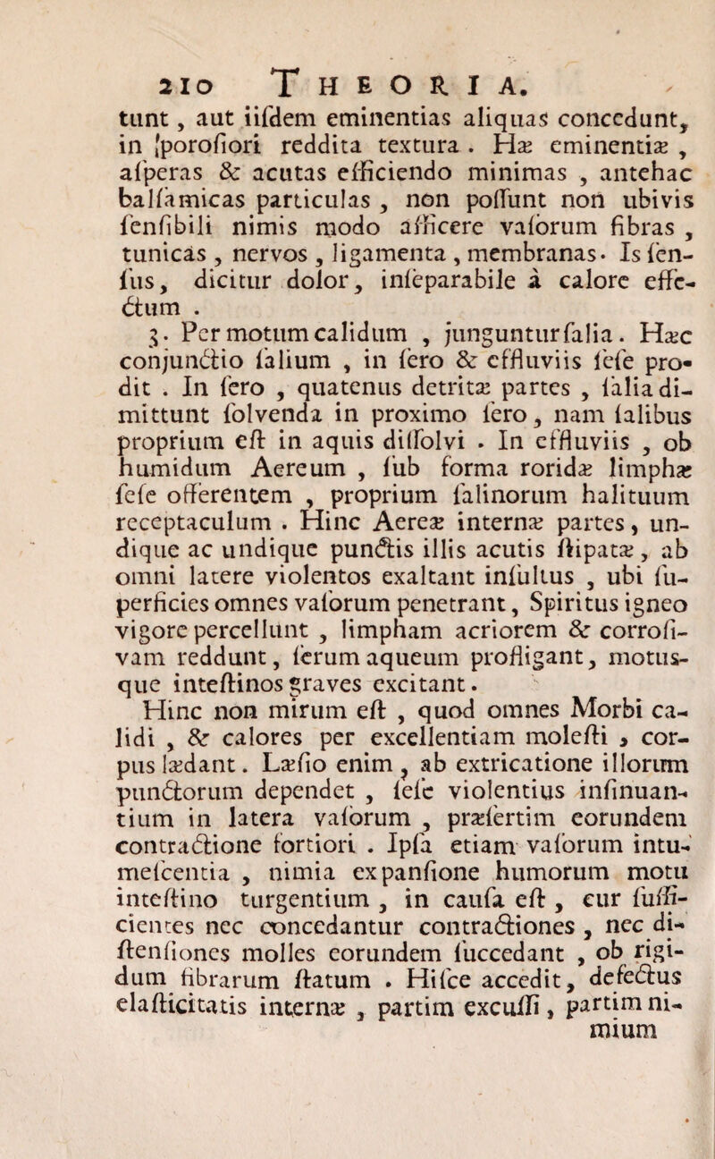 tunt, aut iifdem eminentias aliquas concedunt, in [porofiori reddita textura . Hs eminentis , afperas & acutas efficiendo minimas , antehac balfamicas particulas , non poliunt non ubivis fenfibili nimis modo afficere valorum fibras , tunicas , nervos , ligamenta , membranas- Is len¬ ius, dicitur dolor, inleparabile i calore effc- btum . g. Per motum calidum , junguntur falia. Hsc conjun&io lalium , in Iero effluviis 1'efe pro¬ dit . In fero , quatenus detrits partes , lalia di¬ mittunt 1'olvenda in proximo iero, nam ialibus proprium eft in aquis dillolvi . In effluviis , ob humidum Aereum , 1’ub forma rorids limphs fele offerentem , proprium falinoriim halituum receptaculum . Hinc Aeres interns partes, un¬ dique ac undique pundfis illis acutis flipats, ab omni latere violentos exaltant infidius , ubi lii- perficies omnes valorum penetrant, Spiritus igneo vigore percellunt , limpham acriorem & corrofi- vam reddunt, lerumaqueum profligant, motus¬ que inteftinosgraves excitant. Hinc non mirum efl , quod omnes Morbi ca¬ lidi , & calores per excellentiam moleffi > cor¬ pus Isdant. Lsfio enim ? ab extricatione illorum pundtorum dependet , lele violentius infinuan- tium in latera valorum , prslertim eorundem contrablione fortiori . Ipfa etiam valorum intu- melcentia , nimia expanfione humorum motu inteftino turgentium , in caufa efl:, eur fuffi- cientes nec concedantur contrabfiones , nec di- flenliones molles eorundem iuccedant , ob rigi¬ dum fibrarum flatum . Hilce accedit, defebius elafticitatis interns , partim excuffi, partim ni¬ mium