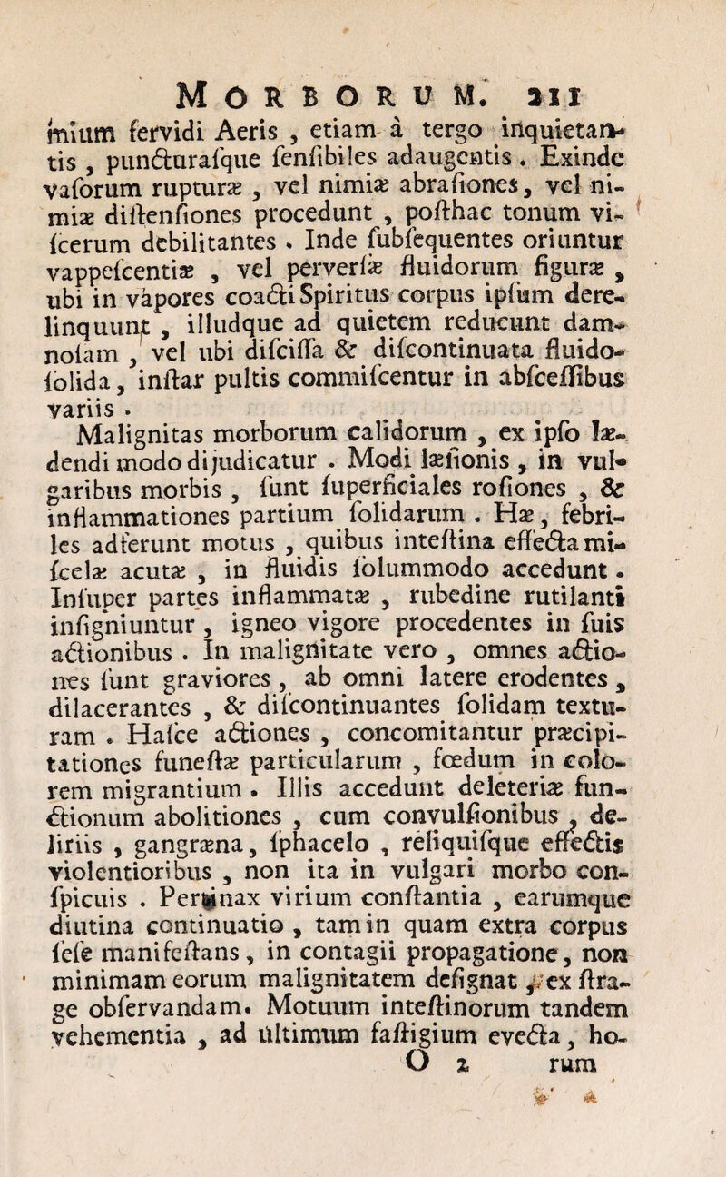 muim fervidi Aeris , etiam a tergo inquietati- tis , pundurafque fenfibiles adaugentis . Exinde Vaforum rupturas , vel nimias abraftones, vel ni- mix dillenfiones procedunt , pofthac tonum vi- fcerum debilitantes * Inde fubfequentes oriuntur vappefeenti* , vel peryerfe fluidorum figura , ubi in vapores coadi Spiritus corpus ipfum dere¬ linquunt , illudque ad quietem reducunt dam~ nolam , vel ubi difciflfa & difeontinuata fluido- iolida, inilar pultis commifcentur in abfceffibus variis . Malignitas morborum calidorum , ex ipfo !as- dendi modo dijudicatur . Modi lasfionis , in vul« garibus morbis , funt fuperficiales rofiones , & inflammationes partium folidarum . Hae , febri¬ les adferunt motus , quibus inteftina effedami- fcelas acutas , in fluidis iolummodo accedunt. Inluper partes inflammatas , rubedine rutilanti infigniuntur , igneo vigore procedentes in fuis adionibus . In malignitate vero , omnes adio- nes lunt graviores , ab omni latere erodentes , dilacerantes , & difcontinuantes folidam textu¬ ram * Halce adiones , concomitantur praecipi¬ tationes funeftas particularum , foedum in colo¬ rem migrantium. Illis accedunt deleterias fun- dionum abolitiones , cum convulfionibus ? de¬ liriis , gangrena, Iphacelo , reliquifque effedis violentioribus , non ita in vulgari morbo con- fpicuis . Pergnax virium conflantia , earumque diutina continuatio , tam in quam extra corpus fele manifeftans, in contagii propagatione, non minimam eorum malignitatem defignat ^ ex ffra- ge obfervandam. Motuum inteftinorum tandem vehementia , ad ultimum faftigium eveda, ho- O z rum