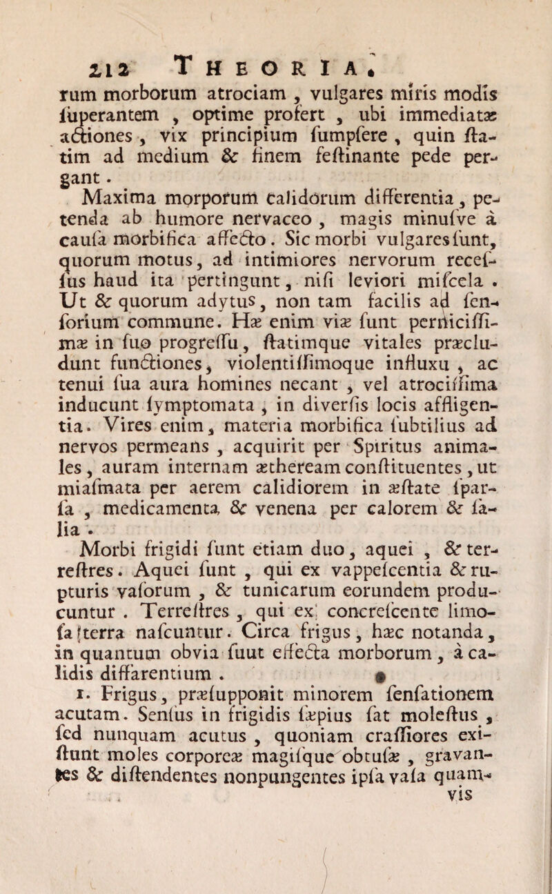rum morborum atrociam , vulgares miris modis fuperantem , optime profert , ubi immediatae a&iones , vix principium fumpfere , quin da- tim ad medium 8c finem feftinante pede per¬ gant . Maxima morporum calidorum differentia, pe¬ tenda ab humore nervaceo , magis minufve a caufa morbifica afFe&o. Sic morbi vulgaresfunt, quorum motus, ad intimiores nervorum recef- fiis haud ita pertingunt, nifi leviori mifcela . Ut & quorum adytus, non tam facilis ad fen- forium commune. Ho enim vio funt perrticilTi- mo in fuo progreifu, ftatimque vitales proclu¬ dunt fun&ioneSj violentilfimoque infiuxu , ac tenui fua aura homines necant , vel atrocidima inducunt fymptomata , in diverlis locis affligen¬ tia. Vires enim, materia morbifica fubtilius ad nervos permeans , acquirit per Spiritus anima¬ les, auram internam otheream condituentes, ut miafmata per aerem calidiorem in odate ipar- fa , medicamenta 8c venena per calorem & fa- lia . Morbi frigidi funt etiam duo, aquei , & ter- reflres. Aquei funt , qui ex vappefcentia & ru¬ pturis vaforum , & tunicarum eorundem produ¬ cuntur . Terreflres , qui ex; concrefcente linio¬ la [terra nafcuntur. Circa frigus, hoc notanda, in quantum obvia fuut efle<5fa morborum , a ca¬ lidis diffarentium . • i. Frigus, profupponit minorem fenfationem acutam. Senius in frigidis fopius fat moledus , fcd nunquam acutus , quoniam craflfiores exi- (lunt moles corporeo magilque obtulo , gravan¬ tes 6c didendentes nonpungentes ipfa vafa quam¬ vis