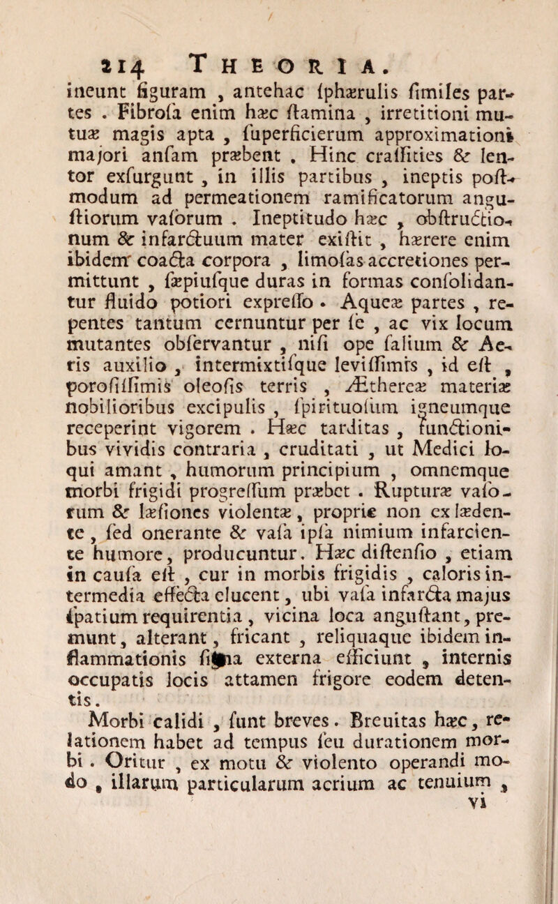ineunt figuram , antehac {phxrulis fimiles par-> tes . Fibrofa enim hsc flamina , irretitioni mu¬ tua; magis apta , fuperficierum approximationi majori anfam praffient . Hinc cralfities &• len¬ tor exfurgunt , in illis partibus , ineptis pofl> modum ad permeationem rami ficatorum angu- ftiorum vaforum . Ineptitudo hxc , obftrudtio-» num & infar&uum mater exiftit , hasrere enim ibidem: coa<5ta corpora , limolas accretiones per¬ mittunt , fsepiufque duras in formas confolidan- tur fluido potiori expretfo . Aquea* partes , re¬ pentes tantum cernuntur per le , ac vix locum mutantes obfervantur , nifi ope falium 8c Ae¬ ris auxilio , intermixtifque Ievifflmrs , id efl , porofiffimis oleofis terris , ./Etherea; materia; nobilioribus excipulis , (pirituoliim igneumque receperint vigorem . Haec tarditas , run&ioni- bus vividis contraria , cruditati , ut Medici lo¬ qui amant , humorum principium , omnemque morbi frigidi progrefliim prarbct . 'Ruptura; valo- rum & laffiones violenta;, proprie non ex luden¬ te , fed onerante & vala ipla nimium infarcien¬ te humore, producuntur, Ha?c diftenfio , etiam in cauia eft , cur in morbis frigidis , caloris in¬ termedia effedta elucent, ubi vafa infarda majus dpatium requirentia , vicina loca anguflant, pre¬ munt, alterant, fricant , reliquaque ibidem in¬ flammationis externa efficiunt 9 internis occupatis Jocis attamen frigore eodem deten¬ tis. Morbi calidi , funt breves. Breuitas h#c, re¬ lationem habet ad tempus feu durationem mor¬ bi . Oritur , ex motu & violento operandi mo¬ do # illarum particularum acrium ac tenuium , vi