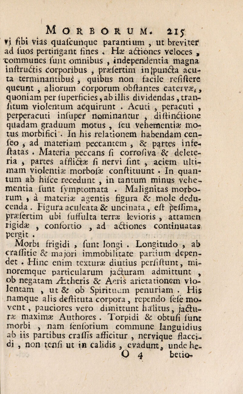 ti fibi vias qUafcunque parantium , ut breviter1 ad fuos pertingant fines , Ha ad:ioncs veloces , Tommuues lunt omnibus , independentia magna mftru&is corporibus 3 prafertim injpun&a acu¬ ta terminantibus 3 quibus non facile reflftere queunt , aliorum corporum obflantes caterva;.,, quoniam per fiiperficies, ab illis dividendas, tran- fitum violentum acquirunt * Acuti , peracuti , perperacuti infiipei* nominantur i difiinbUone quadam graduum motus , feit Vehementia mo¬ tus morbi fici . In his relationem habendam cen- feo 3 ad materiam peccantem 3 8c partes infe-» /latas * Materia peccans fi corroflva & delete- ria 3 partes afflida fi nervi fint i aciem ulti¬ mam violentia morbofa conftituunt 4 In quan¬ tum ab hifce recedunt , in tantum minus vehe¬ mentia funt fymptomata . Malignitas morbo¬ rum ) a materia agentis figura & mole dedu¬ cenda. Figura aculeata & uncinata, efl peffima, prafertim ubi fu fluita terra levioris 3 attamen rigida j confbrtio , ad abtiones continuatas pergit ♦ Morbi frigidi , funt longi . Longitudo , ab craffitie majori immobilitate partium depen¬ det . Hinc enim textura diutius perii fiunt, mi- noremque particularum jabluram admittunt , ob negatam ^Ltheris & Aeris arietationem vio¬ lentam , ut 8c ob Spirituum penuriam . His namque alis deflituta corpora , rependo fefe mo¬ vent , pauciores vero dimittunt halitus, jadhi- ra maxima Authores . Torpidi & obtufi funt morbi , nam fenforium commune languidius ab iis partibus craffis afficitur , nervique flacci¬ di , non tcnfi ut in calidis , evadunt ^ undehe.