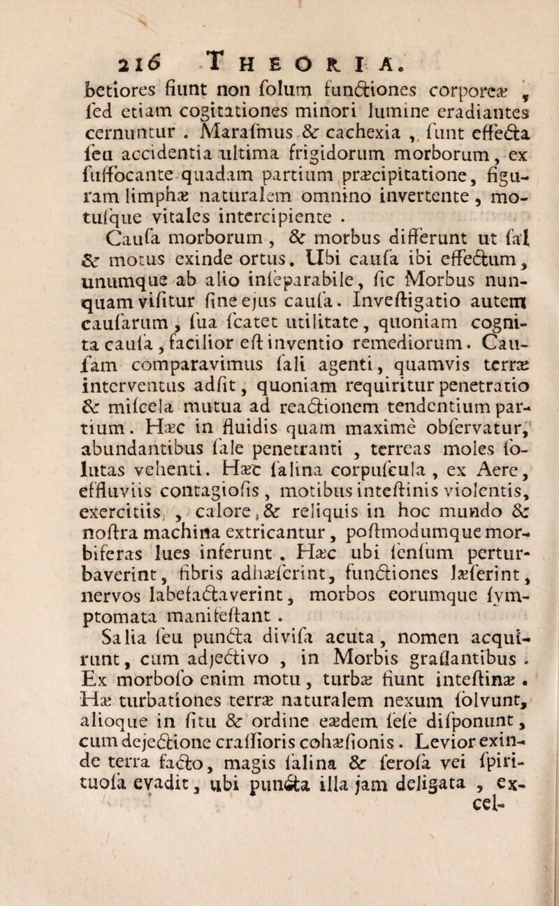 betiores fiunt non folum fundiones corporea? , led etiam cogitationes minori lumine eradiantes cernuntur . Marafmus & cachexia v funt effeda ieu accidentia ultima frigidorum morborum, ex fuffocante quadam partium praecipitatione, figu¬ ram limpha? naturalem omnino invertente, mo¬ tuique vitales intercipiente . Caufa morborum , 8c morbus differunt ut fal Sc motus exinde ortus. Ubi caufa ibi effedum, unumque ab alio infeparabile, fic Morbus nun¬ quam vifitur fine ejus caufa. Invefligatio autem caufarum, fua fcatet utilitate, quoniam cogni¬ ta caufa , facilior eff inventio remediorum. Cau- iam comparavimus faIi agenti, quamvis terne interventus adfit, quoniam requiritur penetratio <k mifcela mutua ad readionem tendentium par¬ tium . Ha?c in fluidis quam maxime obfervatur, abundantibus fale penetranti , terreas moles fo¬ llitas vehenti. Ha?e falina corpufcula , ex Aere, effluviis contagiofis , motibus intefiinis violentis, exercitiis; , calore, & reliquis in hoc mundo 8c noffra machina extricantur, poffmodumque mor- biferas lues inferunt . Ha?c ubi fenfum pertur¬ baverint, fibris adhaderint, fundiones Ia?ferint, nervos labefadaverint, morbos eorumque fvm- ptomata manifeffant . Salia feu punda divifa acuta, nomen acqui¬ runt, cum adjedivo , in Morbis graflantibus . Ex morbofo enim motu, turba? fiunt inteflina? . Ha? turbationes terra? naturalem nexum folvunt, alioque in fi tu & ordine ea?dem fefe difponunt, cum dejedione craflioris coha?fionis. Levior exin¬ de terra fado, magis falina & ferofa vei fpiri- tuofa evadit, ubi punda illa jam deligata , ex-
