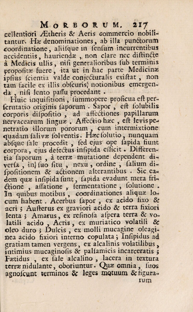 cellentiori ^theris & Aeris Gommercio nobili¬ tantur. Haj denominationes, ab illa punCtorum coordinatione, aliilque in feniiim incurrentibus accidentiis, hauriendae yi non clare nec diftinCte a Medicis ullis, nili generalioribus l'ub terminis propofita? fuere, ita ut in hac parte Medicinae ipfms (cientia valde conje&uralis exiftat , non tam facile ex illis obicurisj notionibus emergen¬ tia , ni fi lento pafiu procedant . Huic inquifitioni, lummopere proficua eft per- {crutatio originis (aporum . Sapor , eft iolubilis corporis difpofitio , ad affediiones papillarum nervacearum lingua; . AfiFe&iohajc , eft levis pe* netratio illorum pororum , cum intermixtione quadam falivas folventis. Hxc (olutio, nunquam ablque (ale procedit , led ejus ope lapida fiunt corpora, ejus defedlus infipida edicit. Differen¬ tia (aporum , a terrae mutatione dependent di- verfa , in] luo litu , nexu 9 ordine^, (alium di- (politionem & aCtionem alterantibus . Sic ea¬ dem quse infipidafunt, lapida evadunt mera fri¬ ctione , atfatione , fermentatione , Iblutione . In quibus motibus , coordinationes aliqua lo¬ cum habent . Acerbus fapor , ex acido fixo Sc acri $ Aufterus ex graviori acido & terra fixiori lenta $ Amarus, ex refinola alpera terra & vo¬ latili acido , Acris, ex muriatico volatili 8c oleo duro 5 Dulcis , ex molli mucagine oleagi¬ nea acido fixiori interno copulata; Infipidus ad gratiam tamen vergens, ex alcalinis volatilibus > intimius mucaginofis & pallamicis incarceratis > Fetidus , ex 1'ale alcalino , lacera in textura terra; nidulante, oboriuntur. Quas omnia, Ilios agnofcunt terminos Sc leges oiQtuum 8c figura¬ rum