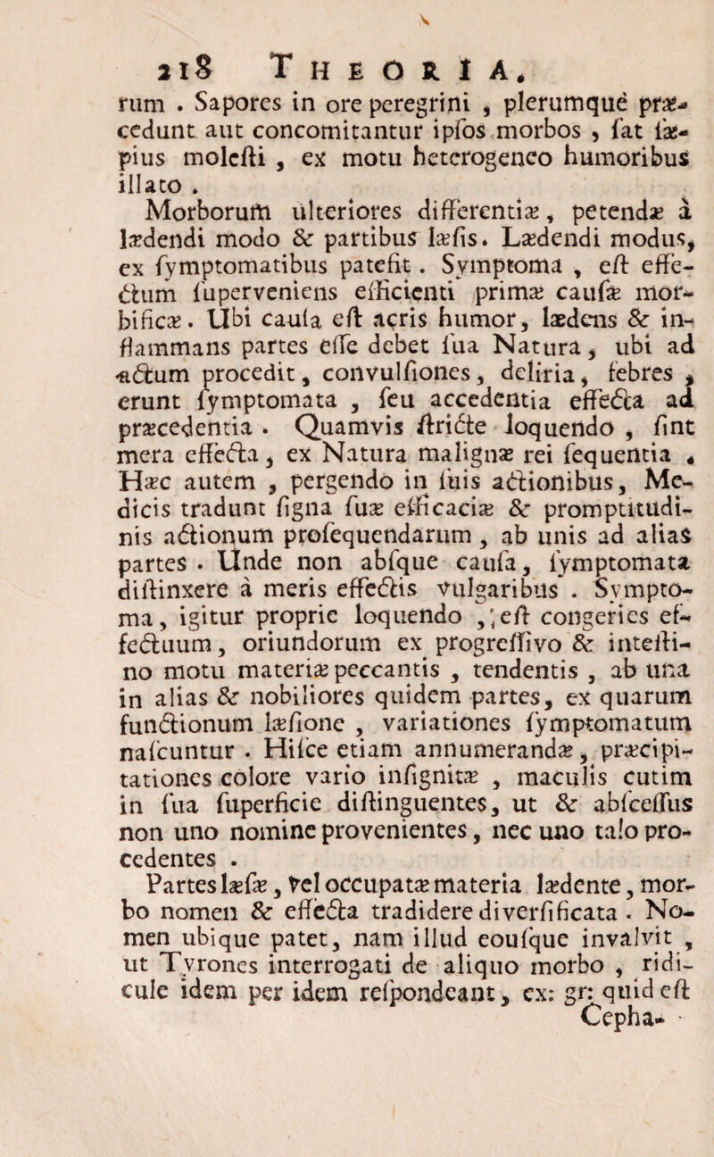 rum . Sapores in ore peregrini , plerumque pro¬ cedunt aut concomitantur ipfos morbos , fat lo- pius molcfti , ex motu heterogenco humoribus iliaco . Morborum ulteriores differentiae, petendae a lodendi modo & partibus lofis. Ludendi modus, ex fymptomatibus patefit. Symptoma , eff effe¬ ctum 1'uperveniens efficienti prima; caufo mor- bifico. Ubi caula eff apris humor, laedens & in¬ flammans partes elle debet lua Natura, ubi ad •aCtum procedit, convulfiones, deliria, febres , erunt lymptomata , Ceu accedentia effeCca ad procedentia . Quamvis ffriCte loquendo , fint mera effeCta, ex Natura maligno rei fequentia « Hoc autem , pergendo in luis aCtionibus, Me¬ dicis tradunt figna fuo efficacia; 8c promptitudi- nis aCtionum profequendarum , ab unis ad alias partes . Unde non ablque caufa, lymptomata diffinxere a meris effeCtis vulgaribus . Sympto¬ ma, igitur proprie loquendo ,;eff congeries ef~ feCtuum, oriundorum ex progreffivo & inteffi- no motu materio peccantis , tendentis , ab una in alias & nobiliores quidem partes, ex quarum fun&ionum lofione , variationes fymptomatum nalcuntur . Htlce etiam annumerando, procipi- tationes colore vario infignito , maculis cutim in Ilia fuperficie diffinguentes, ut & ablcelTus non uno nomine provenientes, nec uno talo pro¬ cedentes . Partes lofo, Vel occupato materia lodente, mor¬ bo nomen & effeCta tradidere diverfificata . No¬ men ubique patet, nam illud eoulque invalvit , ut Tvrones interrogati de aliquo morbo , ridi¬ cule idem per idem relpondcant, ex; gr: quid eff